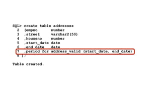 SQL> create table addresses 
2 (empno number 
3 ,street varchar2(50) 
4 ,houseno number 
5 ,start_date date 
6 ,end_date date 
7 ,period for address_valid (start_date, end_date) 
8 ); 
! 
Table created. 
 