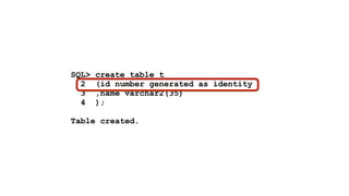 SQL> create table t 
2 (id number generated as identity 
3 ,name varchar2(35) 
4 ); 
! 
Table created. 
 