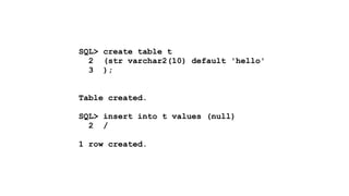 SQL> create table t 
2 (str varchar2(10) default 'hello' 
3 ); 
! 
! 
Table created. 
! 
SQL> insert into t values (null) 
2 / 
! 
1 row created. 
 