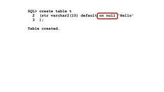 SQL> create table t 
2 (str varchar2(10) default on null 'Hello' 
3 ); 
! 
Table created. 
! 
SQL> insert into t values (null) 
2 / 
! 
1 row created. 
! 
SQL> select * from t 
2 / 
! 
STR 
---------- 
Hello 
 