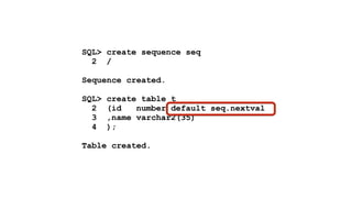 SQL> create sequence seq 
2 / 
! 
Sequence created. 
! 
SQL> create table t 
2 (id number default seq.nextval 
3 ,name varchar2(35) 
4 ); 
! 
Table created. 
 
