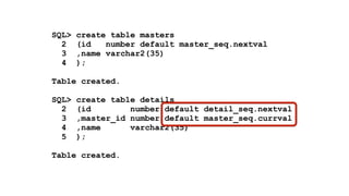 SQL> create table masters 
2 (id number default master_seq.nextval 
3 ,name varchar2(35) 
4 ); 
! 
Table created. 
! 
SQL> create table details 
2 (id number default detail_seq.nextval 
3 ,master_id number default master_seq.currval 
4 ,name varchar2(35) 
5 ); 
! 
Table created. 
 