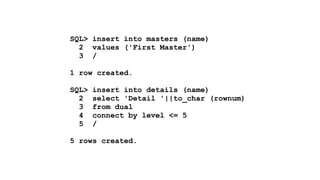 SQL> insert into masters (name) 
2 values ('First Master') 
3 / 
! 
1 row created. 
! 
SQL> insert into details (name) 
2 select 'Detail '||to_char (rownum) 
3 from dual 
4 connect by level <= 5 
5 / 
! 
5 rows created. 
 
