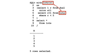 SQL> with lots(r) 
2 as 
3 (select 1 r from dual 
4 union all 
5 select r+1 from lots 
6 where r < 5 
7 ) 
8 select * 
9 from lots 
10 / 
! 
R 
---------- 
1 
2 
3 
4 
5 
! 
5 rows selected. 
 