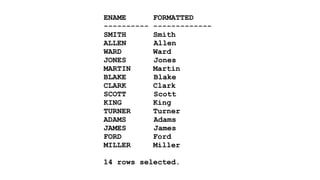 ENAME FORMATTED 
---------- ------------- 
SMITH Smith 
ALLEN Allen 
WARD Ward 
JONES Jones 
MARTIN Martin 
BLAKE Blake 
CLARK Clark 
SCOTT Scott 
KING King 
TURNER Turner 
ADAMS Adams 
JAMES James 
FORD Ford 
MILLER Miller 
! 
14 rows selected. 
 