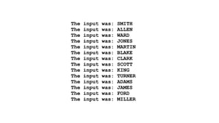 The input was: SMITH 
The input was: ALLEN 
The input was: WARD 
The input was: JONES 
The input was: MARTIN 
The input was: BLAKE 
The input was: CLARK 
The input was: SCOTT 
The input was: KING 
The input was: TURNER 
The input was: ADAMS 
The input was: JAMES 
The input was: FORD 
The input was: MILLER 
 