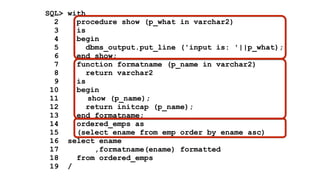 SQL> with 
2 procedure show (p_what in varchar2) 
3 is 
4 begin 
5 dbms_output.put_line ('input is: '||p_what); 
6 end show; 
7 function formatname (p_name in varchar2) 
8 return varchar2 
9 is 
10 begin 
11 show (p_name); 
12 return initcap (p_name); 
13 end formatname; 
14 ordered_emps as 
15 (select ename from emp order by ename asc) 
16 select ename 
17 ,formatname(ename) formatted 
18 from ordered_emps 
19 / 
 