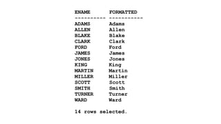 ENAME FORMATTED 
---------- ----------- 
ADAMS Adams 
ALLEN Allen 
BLAKE Blake 
CLARK Clark 
FORD Ford 
JAMES James 
JONES Jones 
KING King 
MARTIN Martin 
MILLER Miller 
SCOTT Scott 
SMITH Smith 
TURNER Turner 
WARD Ward 
! 
14 rows selected. 
 