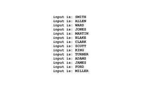 input is: SMITH 
input is: ALLEN 
input is: WARD 
input is: JONES 
input is: MARTIN 
input is: BLAKE 
input is: CLARK 
input is: SCOTT 
input is: KING 
input is: TURNER 
input is: ADAMS 
input is: JAMES 
input is: FORD 
input is: MILLER 
 