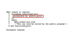 SQL> create or replace 
2 procedure restricted_proc 
3 accessible by (public_proc) 
4 is 
5 begin 
6 dbms_output.put_line 
7 ('This can only be called by the public program'); 
8 end restricted_proc; 
! 
Procedure created. 
 