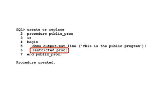 SQL> create or replace 
2 procedure public_proc 
3 is 
4 begin 
5 dbms_output.put_line ('This is the public program'); 
6 restricted_proc; 
7 end public_proc; 
! 
Procedure created. 
 