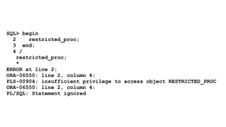 SQL> begin 
2 restricted_proc; 
3 end; 
4 / 
restricted_proc; 
* 
ERROR at line 2: 
ORA-06550: line 2, column 4: 
PLS-00904: insufficient privilege to access object RESTRICTED_PROC 
ORA-06550: line 2, column 4: 
PL/SQL: Statement ignored 
 