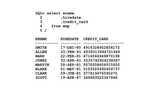 SQL> select ename 
2 ,hiredate 
3 ,credit_card 
4 from emp 
5 / 
! 
ENAME HIREDATE CREDIT_CARD 
---------- --------- ------------------ 
SMITH 17-DEC-80 4916328952854172 
ALLEN 20-FEB-81 4539313944751949 
WARD 22-FEB-81 4716066949870198 
JONES 02-APR-81 5535742924238587 
MARTIN 28-SEP-81 5570058606015920 
BLAKE 01-MAY-81 5103520492409737 
CLARK 09-JUN-81 377819476595275 
SCOTT 19-APR-87 349683522367948 
 