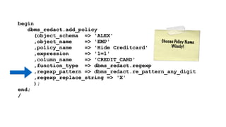 begin 
dbms_redact.add_policy 
(object_schema => 'ALEX' 
,object_name => 'EMP' 
,policy_name => 'Hide Creditcard' 
,expression => '1=1' 
,column_name => 'CREDIT_CARD' 
,function_type => dbms_redact.regexp 
,regexp_pattern => dbms_redact.re_pattern_any_digit 
,regexp_replace_string => 'X' 
); 
end; 
/ 
C h o o s e Po l i c y N ame 
Wi s e l y ! 
 