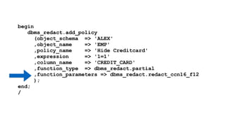 begin 
dbms_redact.add_policy 
(object_schema => 'ALEX' 
,object_name => 'EMP' 
,policy_name => 'Hide Creditcard' 
,expression => '1=1' 
,column_name => 'CREDIT_CARD' 
,function_type => dbms_redact.partial 
,function_parameters => dbms_redact.redact_ccn16_f12 
); 
end; 
/ 
 