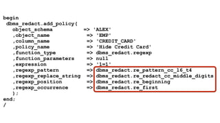 begin 
dbms_redact.add_policy( 
object_schema => 'ALEX' 
,object_name => 'EMP' 
,column_name => 'CREDIT_CARD' 
,policy_name => 'Hide Credit Card' 
,function_type => dbms_redact.regexp 
,function_parameters => null 
,expression => '1=1' 
,regexp_pattern => dbms_redact.re_pattern_cc_l6_t4 
,regexp_replace_string => dbms_redact.re_redact_cc_middle_digits 
,regexp_position => dbms_redact.re_beginning 
,regexp_occurrence => dbms_redact.re_first 
); 
end; 
/ 
 