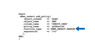 begin 
dbms_redact.add_policy( 
object_schema => 'ALEX' 
,object_name => 'EMP' 
,column_name => 'CREDIT_CARD' 
,policy_name => 'gibberish' 
,function_type => DBMS_REDACT.RANDOM 
,expression => '1=1' 
); 
END; 
/ 
 