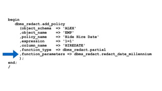 begin 
dbms_redact.add_policy 
(object_schema => 'ALEX' 
,object_name => 'EMP' 
,policy_name => 'Hide Hire Date' 
,expression => '1=1' 
,column_name => 'HIREDATE' 
,function_type => dbms_redact.partial 
,function_parameters => dbms_redact.redact_date_millennium 
); 
end; 
/ 
 