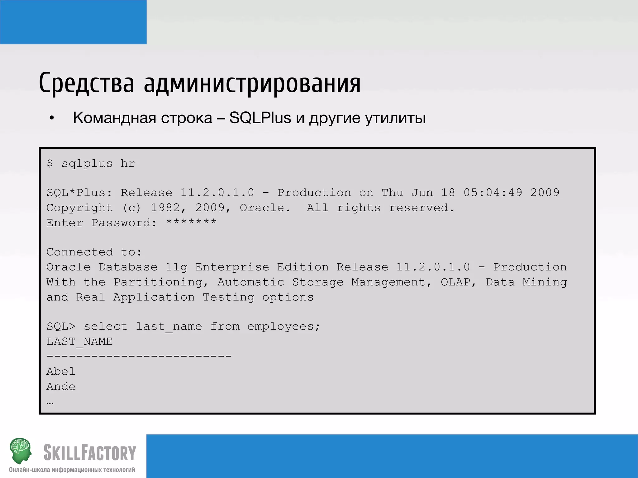 Средства администрирования
•  Командная строка – SQLPlus и другие утилиты
$ sqlplus hr
SQL*Plus: Release 11.2.0.1.0 - Production on Thu Jun 18 05:04:49 2009
Copyright (c) 1982, 2009, Oracle. All rights reserved.
Enter Password: *******
Connected to:
Oracle Database 11g Enterprise Edition Release 11.2.0.1.0 - Production
With the Partitioning, Automatic Storage Management, OLAP, Data Mining
and Real Application Testing options
SQL> select last_name from employees;
LAST_NAME
-------------------------
Abel
Ande
…
 