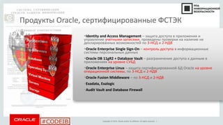 Copyright © 2014, Oracle and/or its affiliates. All rights reserved. |
#CODEIB
Identity and Access Management – защита доступа в приложения и
управление учетными записями, проведены проверки на наличие не
декларированных возможностей по 3-НСД и 2-НДВ
Oracle Enterprise Single Sign-On – контроль доступа в информационные
системы персональных данных
Oracle DB 11gR2 + Database Vault – разграничение доступа к данным в
приложениях на уровне СУБД
Oracle Enterprise Linux – защита сертифицированной БД Oracle на уровне
операционной системы, по 3-НСД и 2-НДВ
Oracle Fusion Middleware – по 3-НСД и 2-НДВ
Exadata, Exalogic
Audit Vault and Database Firewall
Продукты Oracle, сертифицированные ФСТЭК
S E C U R I T Y
S E C U R I T Y
S E C U R I T Y
S E C U R I T Y
S E C U R I T Y
S E C U R I T Y
S E C U R I T Y
 