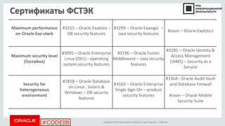 Copyright © 2014, Oracle and/or its affiliates. All rights reserved. |
#CODEIB
Сертификаты ФСТЭК
Public Info
Maximum performance
on Oracle Exa-stack
#3215 – Oracle Exadata –
DB security features
#3299 – Oracle Exalogic –
Java security features
#soon – Oracle Exalytics
Maximum security level
(Гостайна)
#3095 – Oracle Enterprise
Linux (OEL) – operating
system security features
#3196 – Oracle Fusion
Middleware – Java security
features
#3295 – Oracle Identity &
Access Management
(IAMS) – Security as a
Service
Security for
heterogeneous
environment
#2858 – Oracle Database
on Linux , Solaris &
Windows – DB security
features
#3103 – Oracle Enterprise
Single Sign-On – product
security features
#3364– Oracle Audit Vault
and Database Firewall
#soon – Oracle Mobile
Security Suite
 
