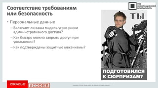 Copyright © 2014, Oracle and/or its affiliates. All rights reserved. |
#CODEIB
Соответствие требованиям
или безопасность
• Персональные данные
– Включает ли ваша модель угроз риски
административного доступа?
– Как быстро можно закрыть доступ при
увольнении?
– Как подтверждены защитные механизмы?
ПОДГОТОВИЛСЯ
К СЮРПРИЗАМ?
 