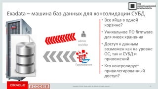 Copyright © 2014, Oracle and/or its affiliates. All rights reserved. |
#CODEIB
Exadata – машина баз данных для консолидации СУБД
• Все яйца в одной
корзине?
• Уникальное ПО firmware
для ячеек хранения
• Доступ к данным
возможен как на уровне
ОС, так и СУБД и
приложений
• Кто контролирует
привилегированный
доступ?
admin
sys/dba
Приложения
21
 