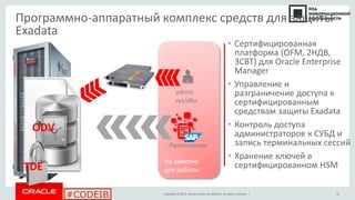 Copyright © 2014, Oracle and/or its affiliates. All rights reserved. |
#CODEIB
Не заметно
для работы
Программно-аппаратный комплекс средств для защиты
Exadata
TDE
ODV
• Сертифицированная
платформа (OFM, 2НДВ,
3СВТ) для Oracle Enterprise
Manager
• Управление и
разграничение доступа к
сертифицированным
средствам защиты Exadata
• Контроль доступа
администраторов к СУБД и
запись терминальных сессий
• Хранение ключей в
сертифицированном HSM
admin
sys/dba
Приложения
22
 