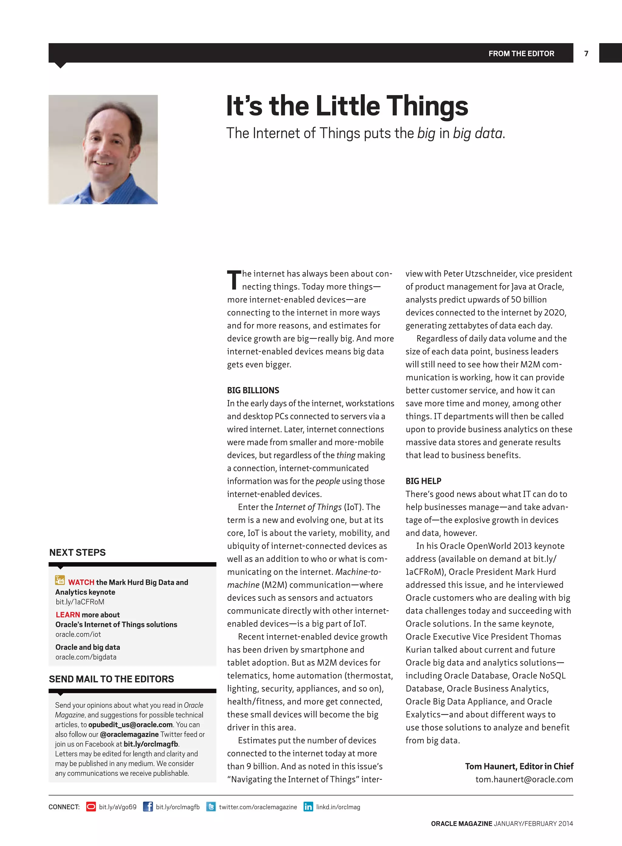 From The Editor

It’s the Little Things

The Internet of Things puts the big in big data.

T

he internet has always been about connecting things. Today more things—
more internet-enabled devices—are
connecting to the internet in more ways
and for more reasons, and estimates for
device growth are big—really big. And more
internet-enabled devices means big data
gets even bigger.

Next Steps
WATCH the Mark Hurd Big Data and
Analytics keynote
bit.ly/1aCFRoM
LEARN more about
Oracle’s Internet of Things solutions
oracle.com/iot
Oracle and big data
oracle.com/bigdata

Send Mail to the Editors
Send your opinions about what you read in Oracle
Magazine, and suggestions for possible technical
articles, to opubedit_us@oracle.com. You can
also follow our @oraclemagazine Twitter feed or
join us on Facebook at bit.ly/orclmagfb.
Letters may be edited for length and clarity and
may be published in any medium. We consider
any communications we receive publishable.

CONNECT:

bit.ly/aVgo69

bit.ly/orclmagfb

Big Billions
In the early days of the internet, workstations
and desktop PCs connected to servers via a
wired internet. Later, internet connections
were made from smaller and more-mobile
devices, but regardless of the thing making
a connection, internet-communicated
information was for the people using those
internet-enabled devices.
Enter the Internet of Things (IoT). The
term is a new and evolving one, but at its
core, IoT is about the variety, mobility, and
ubiquity of internet-connected devices as
well as an addition to who or what is communicating on the internet. Machine-tomachine (M2M) communication—where
devices such as sensors and actuators
communicate directly with other internetenabled devices—is a big part of IoT.
Recent internet-enabled device growth
has been driven by smartphone and
tablet adoption. But as M2M devices for
telematics, home automation (thermostat,
lighting, security, appliances, and so on),
health/fitness, and more get connected,
these small devices will become the big
driver in this area.
Estimates put the number of devices
connected to the internet today at more
than 9 billion. And as noted in this issue’s
“Navigating the Internet of Things” intertwitter.com/oraclemagazine

view with Peter Utzschneider, vice president
of product management for Java at Oracle,
analysts predict upwards of 50 billion
devices connected to the internet by 2020,
generating zettabytes of data each day.
Regardless of daily data volume and the
size of each data point, business leaders
will still need to see how their M2M communication is working, how it can provide
better customer service, and how it can
save more time and money, among other
things. IT departments will then be called
upon to provide business analytics on these
massive data stores and generate results
that lead to business benefits.
Big Help
There’s good news about what IT can do to
help businesses manage—and take advantage of—the explosive growth in devices
and data, however.
In his Oracle OpenWorld 2013 keynote
address (available on demand at bit.ly/
1aCFRoM), Oracle President Mark Hurd
addressed this issue, and he interviewed
Oracle customers who are dealing with big
data challenges today and succeeding with
Oracle solutions. In the same keynote,
Oracle Executive Vice President Thomas
Kurian talked about current and future
Oracle big data and analytics solutions—
including Oracle Database, Oracle NoSQL
Database, Oracle Business Analytics,
Oracle Big Data Appliance, and Oracle
Exalytics—and about different ways to
use those solutions to analyze and benefit
from big data.
Tom Haunert, Editor in Chief
tom.haunert@oracle.com

linkd.in/orclmag
oracle magazine January/February 2014

7

 