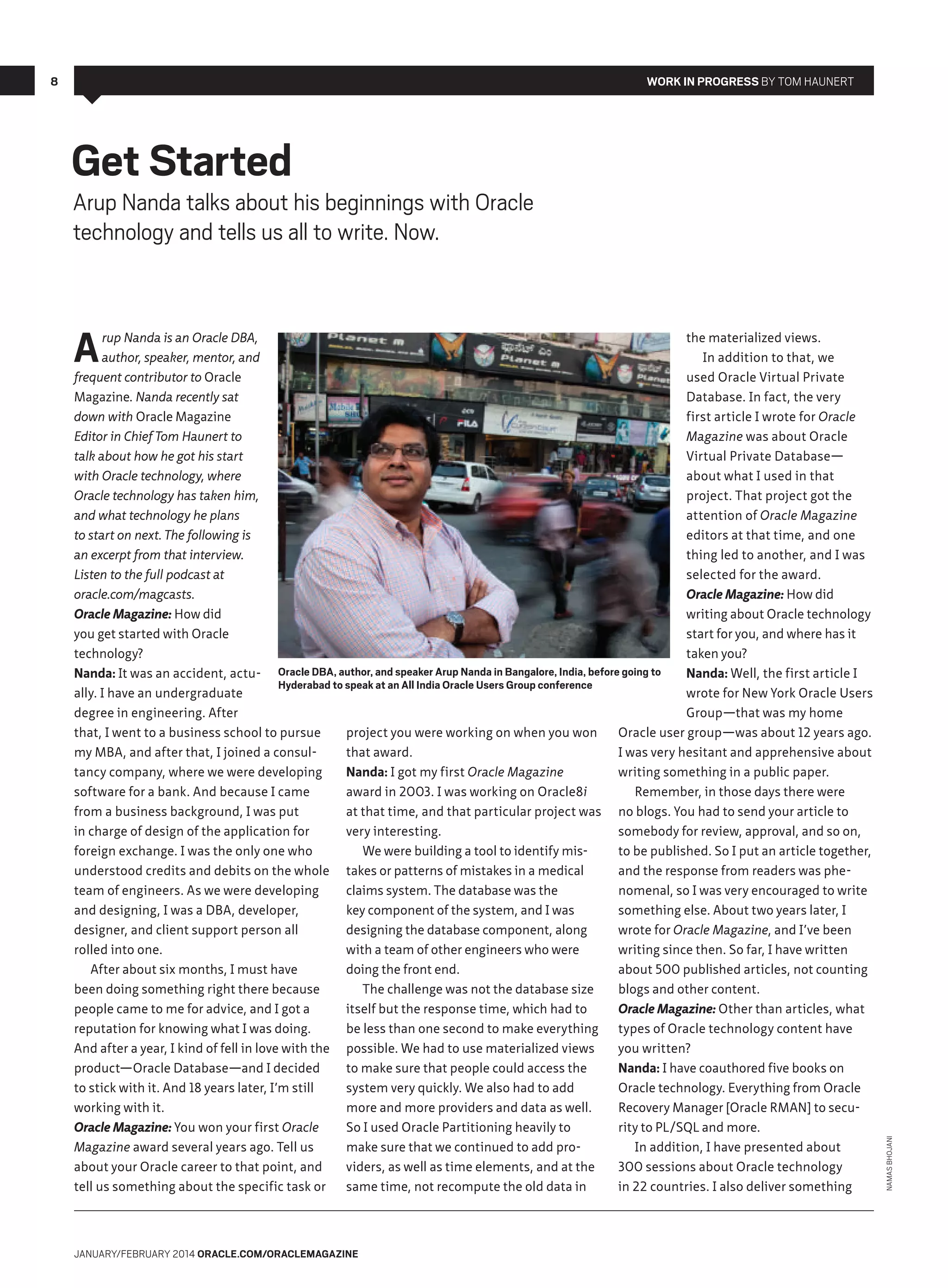 8

Work in Progress By Tom Haunert

Get Started

Arup Nanda talks about his beginnings with Oracle
technology and tells us all to write. Now.

rup Nanda is an Oracle DBA,
the materialized views.
author, speaker, mentor, and
In addition to that, we
frequent contributor to Oracle
used Oracle Virtual Private
Magazine. Nanda recently sat
Database. In fact, the very
down with Oracle Magazine
first article I wrote for Oracle
Editor in Chief Tom Haunert to
Magazine was about Oracle
talk about how he got his start
Virtual Private Database—
with Oracle technology, where
about what I used in that
Oracle technology has taken him,
project. That project got the
and what technology he plans
attention of Oracle Magazine
to start on next. The following is
editors at that time, and one
an excerpt from that interview.
thing led to another, and I was
Listen to the full podcast at
selected for the award.
oracle.com/magcasts.
Oracle Magazine: How did
Oracle Magazine: How did
writing about Oracle technology
you get started with Oracle
start for you, and where has it
technology?
taken you?
Nanda: It was an accident, actu- Oracle DBA, author, and speaker Arup Nanda in Bangalore, India, before going to
Nanda: Well, the first article I
Hyderabad to speak at an All India Oracle Users Group conference
ally. I have an undergraduate
wrote for New York Oracle Users
degree in engineering. After
Group—that was my home
that, I went to a business school to pursue
project you were working on when you won
Oracle user group—was about 12 years ago.
my MBA, and after that, I joined a consulthat award.
I was very hesitant and apprehensive about
tancy company, where we were developing
Nanda: I got my first Oracle Magazine
writing something in a public paper.
software for a bank. And because I came
award in 2003. I was working on Oracle8i
Remember, in those days there were
from a business background, I was put
at that time, and that particular project was no blogs. You had to send your article to
in charge of design of the application for
very interesting.
somebody for review, approval, and so on,
foreign exchange. I was the only one who
We were building a tool to identify misto be published. So I put an article together,
understood credits and debits on the whole takes or patterns of mistakes in a medical
and the response from readers was pheteam of engineers. As we were developing
claims system. The database was the
nomenal, so I was very encouraged to write
and designing, I was a DBA, developer,
key component of the system, and I was
something else. About two years later, I
designer, and client support person all
designing the database component, along
wrote for Oracle Magazine, and I’ve been
rolled into one.
with a team of other engineers who were
writing since then. So far, I have written
After about six months, I must have
doing the front end.
about 500 published articles, not counting
been doing something right there because
The challenge was not the database size
blogs and other content.
people came to me for advice, and I got a
itself but the response time, which had to
Oracle Magazine: Other than articles, what
reputation for knowing what I was doing.
be less than one second to make everything
types of Oracle technology content have
And after a year, I kind of fell in love with the possible. We had to use materialized views
you written?
product—Oracle Database—and I decided
to make sure that people could access the
Nanda: I have coauthored five books on
to stick with it. And 18 years later, I’m still
system very quickly. We also had to add
Oracle technology. Everything from Oracle
working with it.
more and more providers and data as well.
Recovery Manager [Oracle RMAN] to secuOracle Magazine: You won your first Oracle
So I used Oracle Partitioning heavily to
rity to PL/SQL and more.
Magazine award several years ago. Tell us
make sure that we continued to add proIn addition, I have presented about
about your Oracle career to that point, and
viders, as well as time elements, and at the
300 sessions about Oracle technology
tell us something about the specific task or
same time, not recompute the old data in
in 22 countries. I also deliver something

January/February 2014 Oracle.com/oraclemagazine

Namas Bhojani

A

 