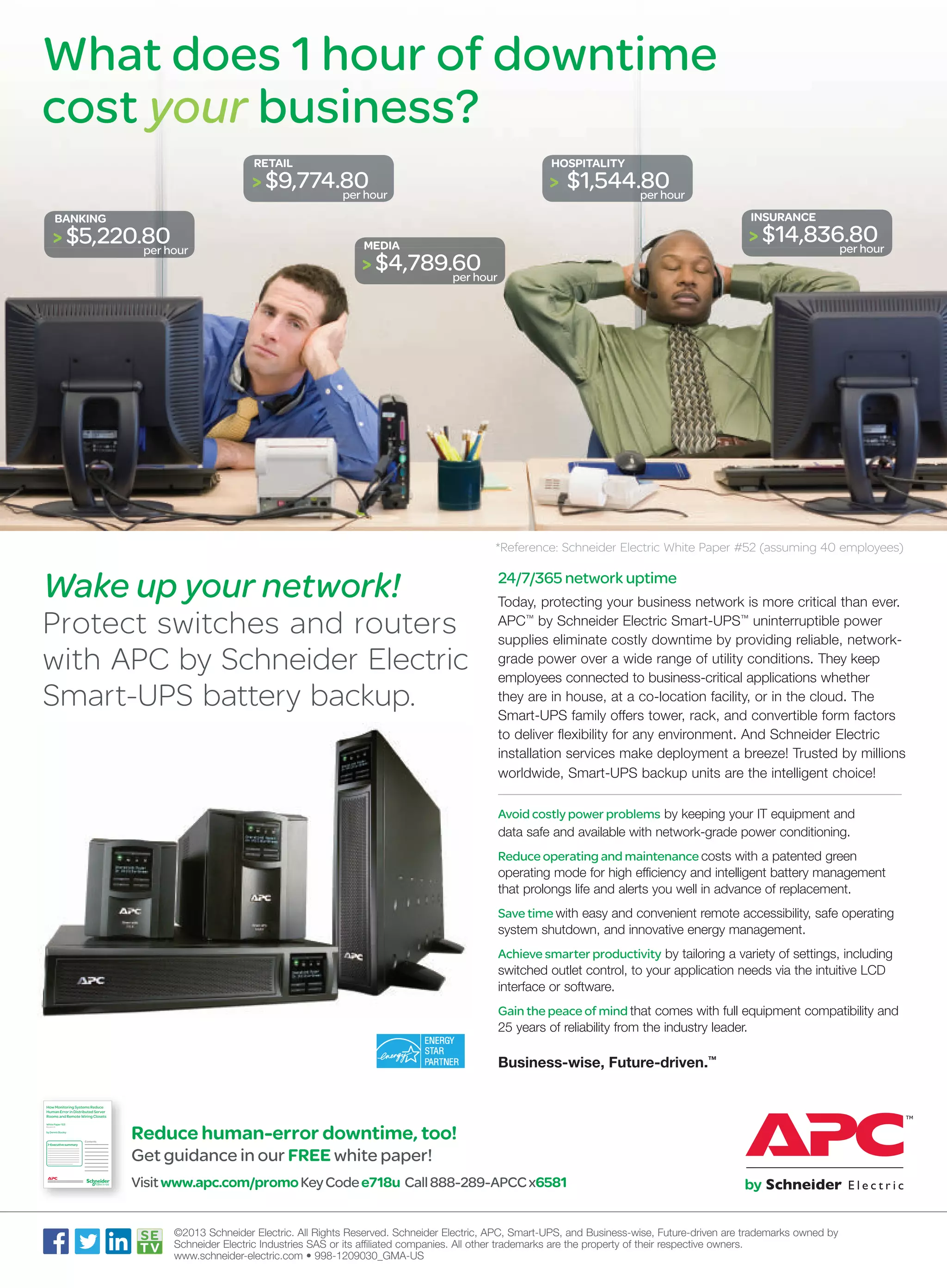 What does 1 hour of downtime
cost your business?
RETAIL

HOSPITALITY

> $9,774.80

> $1,544.80

per hour

per hour
INSURANCE

BANKING

> $5,220.80

per hour

> $14,836.80

MEDIA

per hour

> $4,789.60

per hour

*Reference: Schneider Electric White Paper #52 (assuming 40 employees)

Wake up your network!

Protect switches and routers
with APC by Schneider Electric
Smart-UPS battery backup.

24/7/365 network uptime
Today, protecting your business network is more critical than ever.
APC™ by Schneider Electric Smart-UPS™ uninterruptible power
supplies eliminate costly downtime by providing reliable, networkgrade power over a wide range of utility conditions. They keep
employees connected to business-critical applications whether
they are in house, at a co-location facility, or in the cloud. The
Smart-UPS family offers tower, rack, and convertible form factors
to deliver flexibility for any environment. And Schneider Electric
installation services make deployment a breeze! Trusted by millions
worldwide, Smart-UPS backup units are the intelligent choice!
Avoid costly power problems by keeping your IT equipment and
data safe and available with network-grade power conditioning.
Reduce operating and maintenance costs with a patented green
operating mode for high efficiency and intelligent battery management
that prolongs life and alerts you well in advance of replacement.
Save time with easy and convenient remote accessibility, safe operating
system shutdown, and innovative energy management.
Achieve smarter productivity by tailoring a variety of settings, including
switched outlet control, to your application needs via the intuitive LCD
interface or software.
Gain the peace of mind that comes with full equipment compatibility and
25 years of reliability from the industry leader.

Business-wise, Future-driven.™
How Monitoring Systems Reduce
Human Error in Distributed Server
Rooms and Remote Wiring Closets
White Paper 103
Revision 0

by Dennis Bouley

> Executive summary

Contents

Reduce human-error downtime, too!
Get guidance in our FREE white paper!

Visit www.apc.com/promo Key Code e718u Call 888-289-APCC x6581
©2013 Schneider Electric. All Rights Reserved. Schneider Electric, APC, Smart-UPS, and Business-wise, Future-driven are trademarks owned by
Schneider Electric Industries SAS or its affiliated companies. All other trademarks are the property of their respective owners.
www.schneider-electric.com • 998-1209030_GMA-US

 