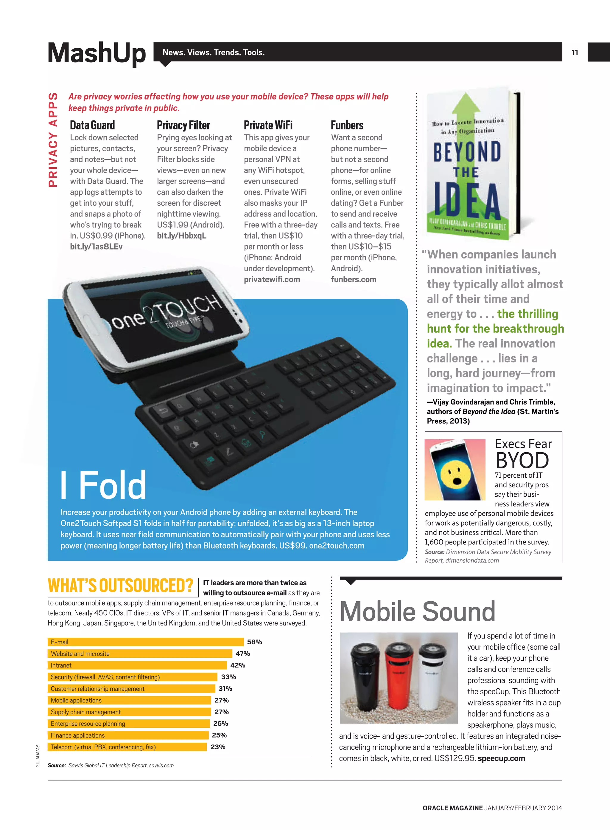 MashUp

News. Views. Trends. Tools.

11

PRIVACY APPS

Are privacy worries affecting how you use your mobile device? These apps will help
keep things private in public.

Data Guard

Lock down selected
pictures, contacts,
and notes—but not
your whole device—
with Data Guard. The
app logs attempts to
get into your stuff,
and snaps a photo of
who’s trying to break
in. US$0.99 (iPhone).
bit.ly/1as8LEv

Privacy Filter

Private WiFi

Prying eyes looking at
your screen? Privacy
Filter blocks side
views—even on new
larger screens—and
can also darken the
screen for discreet
nighttime viewing.
US$1.99 (Android).
bit.ly/HbbxqL

This app gives your
mobile device a
personal VPN at
any WiFi hotspot,
even unsecured
ones. Private WiFi
also masks your IP
address and location.
Free with a three-day
trial, then US$10
per month or less
(iPhone; Android
under development).
privatewifi.com

Funbers

Want a second
phone number—
but not a second
phone—for online
forms, selling stuff
online, or even online
dating? Get a Funber
to send and receive
calls and texts. Free
with a three-day trial,
then US$10–$15
per month (iPhone,
Android).
funbers.com

“When companies launch
innovation initiatives,
they typically allot almost
all of their time and
energy to . . . the thrilling
hunt for the breakthrough
idea. The real innovation
challenge . . . lies in a
long, hard journey—from
imagination to impact.”
—Vijay Govindarajan and Chris Trimble,
authors of Beyond the Idea (St. Martin’s
Press, 2013)

Execs Fear

BYOD

I Fold

Increase your productivity on your Android phone by adding an external keyboard. The
One2Touch Softpad S1 folds in half for portability; unfolded, it’s as big as a 13-inch laptop
keyboard. It uses near field communication to automatically pair with your phone and uses less
power (meaning longer battery life) than Bluetooth keyboards. US$99. one2touch.com

WHAT’S OUTSOURCED?

IT leaders are more than twice as
willing to outsource e-mail as they are
to outsource mobile apps, supply chain management, enterprise resource planning, ﬁnance, or
telecom. Nearly 450 CIOs, IT directors, VPs of IT, and senior IT managers in Canada, Germany,
Hong Kong, Japan, Singapore, the United Kingdom, and the United States were surveyed.
58%

E-mail

47%

Website and microsite

42%

Intranet
Security (ﬁrewall, AVAS, content ﬁltering)
Customer relationship management
Mobile applications

33%
31%
27%

Supply chain management

27%

Enterprise resource planning

26%

GIL ADAMS

Finance applications

25%

Telecom (virtual PBX, conferencing, fax)

23%

Source: Savvis Global IT Leadership Report, savvis.com

71 percent of IT
and security pros
say their business leaders view
employee use of personal mobile devices
for work as potentially dangerous, costly,
and not business critical. More than
1,600 people participated in the survey.
Source: Dimension Data Secure Mobility Survey
Report, dimensiondata.com

Mobile Sound
If you spend a lot of time in
your mobile office (some call
it a car), keep your phone
calls and conference calls
professional sounding with
the speeCup. This Bluetooth
wireless speaker fits in a cup
holder and functions as a
speakerphone, plays music,
and is voice- and gesture-controlled. It features an integrated noisecanceling microphone and a rechargeable lithium-ion battery, and
comes in black, white, or red. US$129.95. speecup.com

ORACLE MAGAZINE JANUARY/FEBRUARY 2014

 