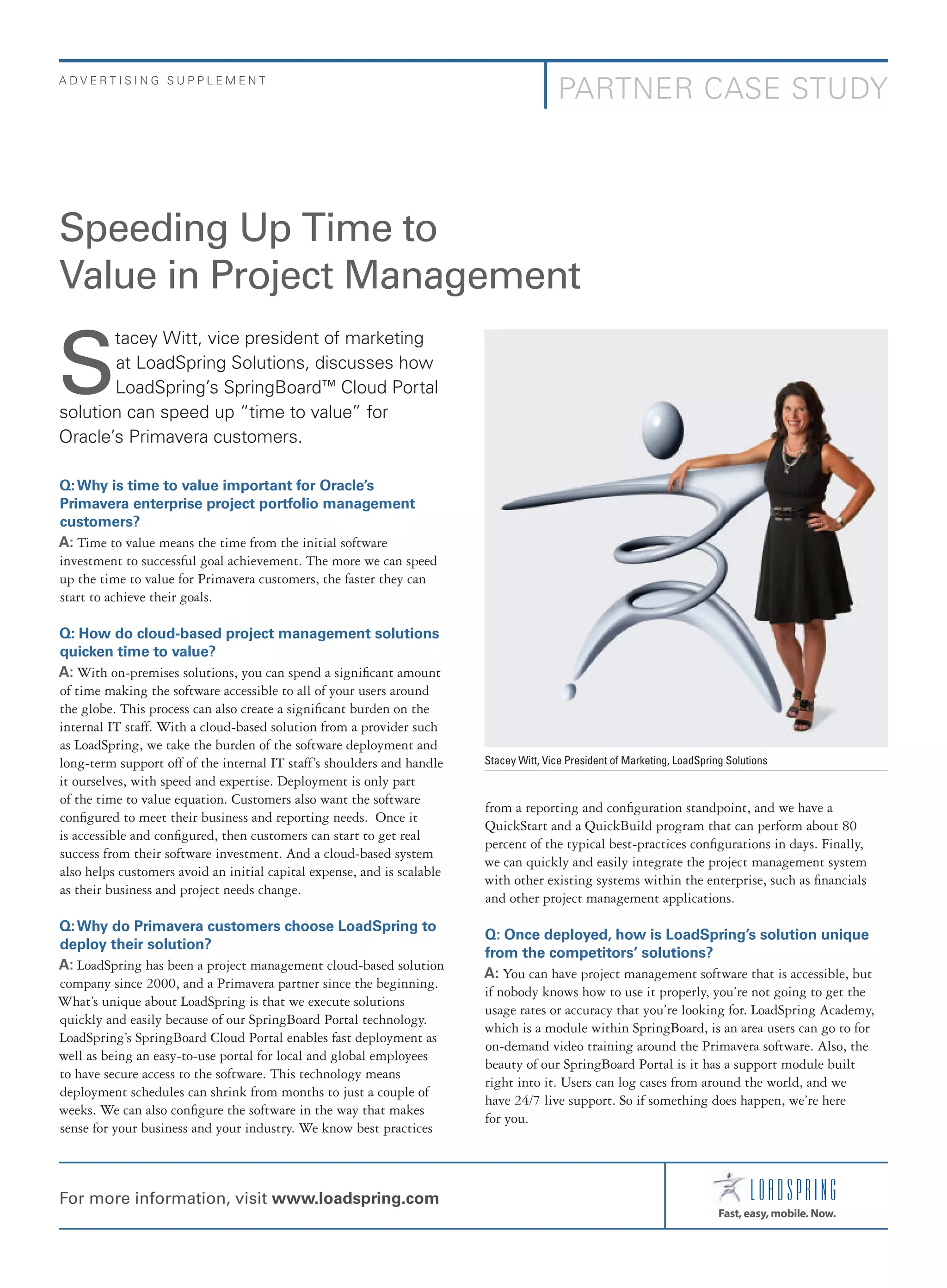 ADVERTISING SUPPLEMENT

PARTNER CASE STUDY

Speeding Up Time to
Value in Project Management
tacey Witt, vice president of marketing
at LoadSpring Solutions, discusses how
LoadSpring’s SpringBoard™ Cloud Portal
solution can speed up “time to value” for
Oracle’s Primavera customers.

S

Q: Why is time to value important for Oracle’s
Primavera enterprise project portfolio management
customers?
A: Time to value means the time from the initial software
investment to successful goal achievement. The more we can speed
up the time to value for Primavera customers, the faster they can
start to achieve their goals.
Q: How do cloud-based project management solutions
quicken time to value?
A: With on-premises solutions, you can spend a signifcant amount
of time making the software accessible to all of your users around
the globe. This process can also create a signifcant burden on the
internal IT staff. With a cloud-based solution from a provider such
as LoadSpring, we take the burden of the software deployment and
long-term support off of the internal IT staff’s shoulders and handle
it ourselves, with speed and expertise. Deployment is only part
of the time to value equation. Customers also want the software
confgured to meet their business and reporting needs. Once it
is accessible and confgured, then customers can start to get real
success from their software investment. And a cloud-based system
also helps customers avoid an initial capital expense, and is scalable
as their business and project needs change.
Q: Why do Primavera customers choose LoadSpring to
deploy their solution?
A: LoadSpring has been a project management cloud-based solution
company since 2000, and a Primavera partner since the beginning.
What’s unique about LoadSpring is that we execute solutions
quickly and easily because of our SpringBoard Portal technology.
LoadSpring’s SpringBoard Cloud Portal enables fast deployment as
well as being an easy-to-use portal for local and global employees
to have secure access to the software. This technology means
deployment schedules can shrink from months to just a couple of
weeks. We can also confgure the software in the way that makes
sense for your business and your industry. We know best practices

For more information, visit www.loadspring.com

Stacey Witt, Vice President of Marketing, LoadSpring Solutions

from a reporting and confguration standpoint, and we have a
QuickStart and a QuickBuild program that can perform about 80
percent of the typical best-practices confgurations in days. Finally,
we can quickly and easily integrate the project management system
with other existing systems within the enterprise, such as fnancials
and other project management applications.
Q: Once deployed, how is LoadSpring’s solution unique
from the competitors’ solutions?
A: You can have project management software that is accessible, but
if nobody knows how to use it properly, you’re not going to get the
usage rates or accuracy that you’re looking for. LoadSpring Academy,
which is a module within SpringBoard, is an area users can go to for
on-demand video training around the Primavera software. Also, the
beauty of our SpringBoard Portal is it has a support module built
right into it. Users can log cases from around the world, and we
have 24/7 live support. So if something does happen, we’re here
for you.

 