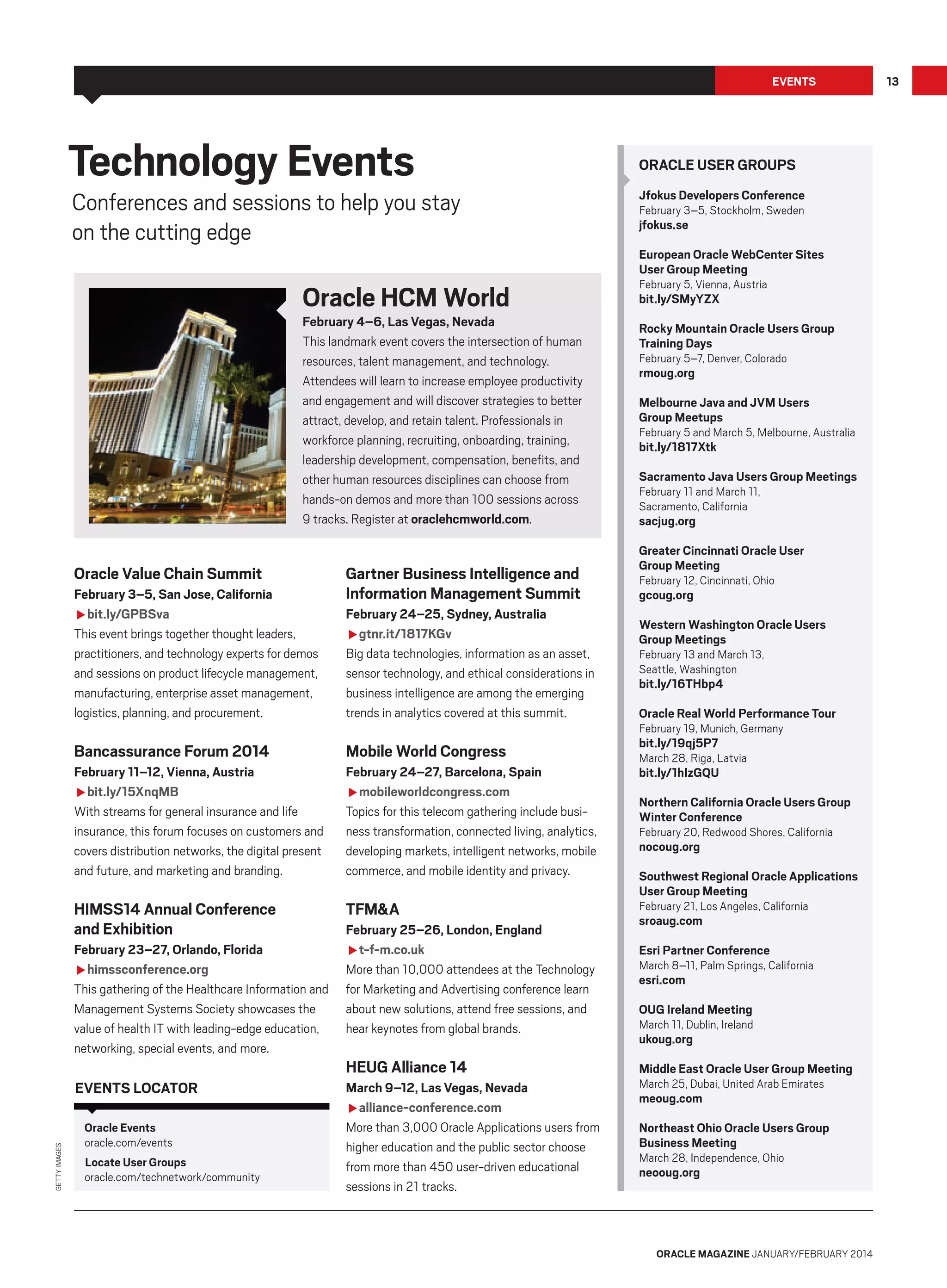 Events

Technology Events

Conferences and sessions to help you stay
on the cutting edge

Oracle HCM World

February 4–6, Las Vegas, Nevada
This landmark event covers the intersection of human
resources, talent management, and technology.
Attendees will learn to increase employee productivity
and engagement and will discover strategies to better
attract, develop, and retain talent. Professionals in
workforce planning, recruiting, onboarding, training,
leadership development, compensation, benefits, and
other human resources disciplines can choose from
hands-on demos and more than 100 sessions across
9 tracks. Register at oraclehcmworld.com.

Oracle Value Chain Summit
February 3–5, San Jose, California
fbit.ly/GPBSva
This event brings together thought leaders,
practitioners, and technology experts for demos
and sessions on product lifecycle management,
manufacturing, enterprise asset management,
logistics, planning, and procurement.

Gartner Business Intelligence and
Information Management Summit
February 24–25, Sydney, Australia
fgtnr.it/1817KGv
Big data technologies, information as an asset,
sensor technology, and ethical considerations in
business intelligence are among the emerging
trends in analytics covered at this summit.

Oracle User Groups
Jfokus Developers Conference
February 3–5, Stockholm, Sweden

jfokus.se

European Oracle WebCenter Sites
User Group Meeting
February 5, Vienna, Austria

bit.ly/SMyYZX

Rocky Mountain Oracle Users Group
Training Days
February 5–7, Denver, Colorado

rmoug.org

Melbourne Java and JVM Users
Group Meetups

February 5 and March 5, Melbourne, Australia

bit.ly/1817Xtk

Sacramento Java Users Group Meetings
February 11 and March 11,
Sacramento, California

sacjug.org

Greater Cincinnati Oracle User
Group Meeting
February 12, Cincinnati, Ohio

gcoug.org

Western Washington Oracle Users
Group Meetings
February 13 and March 13,
Seattle, Washington

bit.ly/16THbp4

Oracle Real World Performance Tour
February 19, Munich, Germany

Bancassurance Forum 2014

Mobile World Congress

bit.ly/19qj5P7

February 11–12, Vienna, Austria
fbit.ly/15XnqMB
With streams for general insurance and life
insurance, this forum focuses on customers and
covers distribution networks, the digital present
and future, and marketing and branding.

February 24–27, Barcelona, Spain
fmobileworldcongress.com
Topics for this telecom gathering include business transformation, connected living, analytics,
developing markets, intelligent networks, mobile
commerce, and mobile identity and privacy.

bit.ly/1hIzGQU

HIMSS14 Annual Conference
and Exhibition

TFM&A

February 23–27, Orlando, Florida
fhimssconference.org
This gathering of the Healthcare Information and
Management Systems Society showcases the
value of health IT with leading-edge education,
networking, special events, and more.

Getty Images

Events locator
Oracle Events
oracle.com/events
Locate User Groups
oracle.com/technetwork/community

February 25–26, London, England
ft-f-m.co.uk
More than 10,000 attendees at the Technology
for Marketing and Advertising conference learn
about new solutions, attend free sessions, and
hear keynotes from global brands.

HEUG Alliance 14
March 9–12, Las Vegas, Nevada
falliance-conference.com
More than 3,000 Oracle Applications users from
higher education and the public sector choose
from more than 450 user-driven educational
sessions in 21 tracks.

March 28, Riga, Latvia

Northern California Oracle Users Group
Winter Conference
February 20, Redwood Shores, California

nocoug.org

Southwest Regional Oracle Applications
User Group Meeting
February 21, Los Angeles, California

sroaug.com

Esri Partner Conference

March 8–11, Palm Springs, California

esri.com

OUG Ireland Meeting

March 11, Dublin, Ireland

ukoug.org

Middle East Oracle User Group Meeting
March 25, Dubai, United Arab Emirates

meoug.com

Northeast Ohio Oracle Users Group
Business Meeting
March 28, Independence, Ohio

neooug.org

oracle magazine January/february 2014

13

 