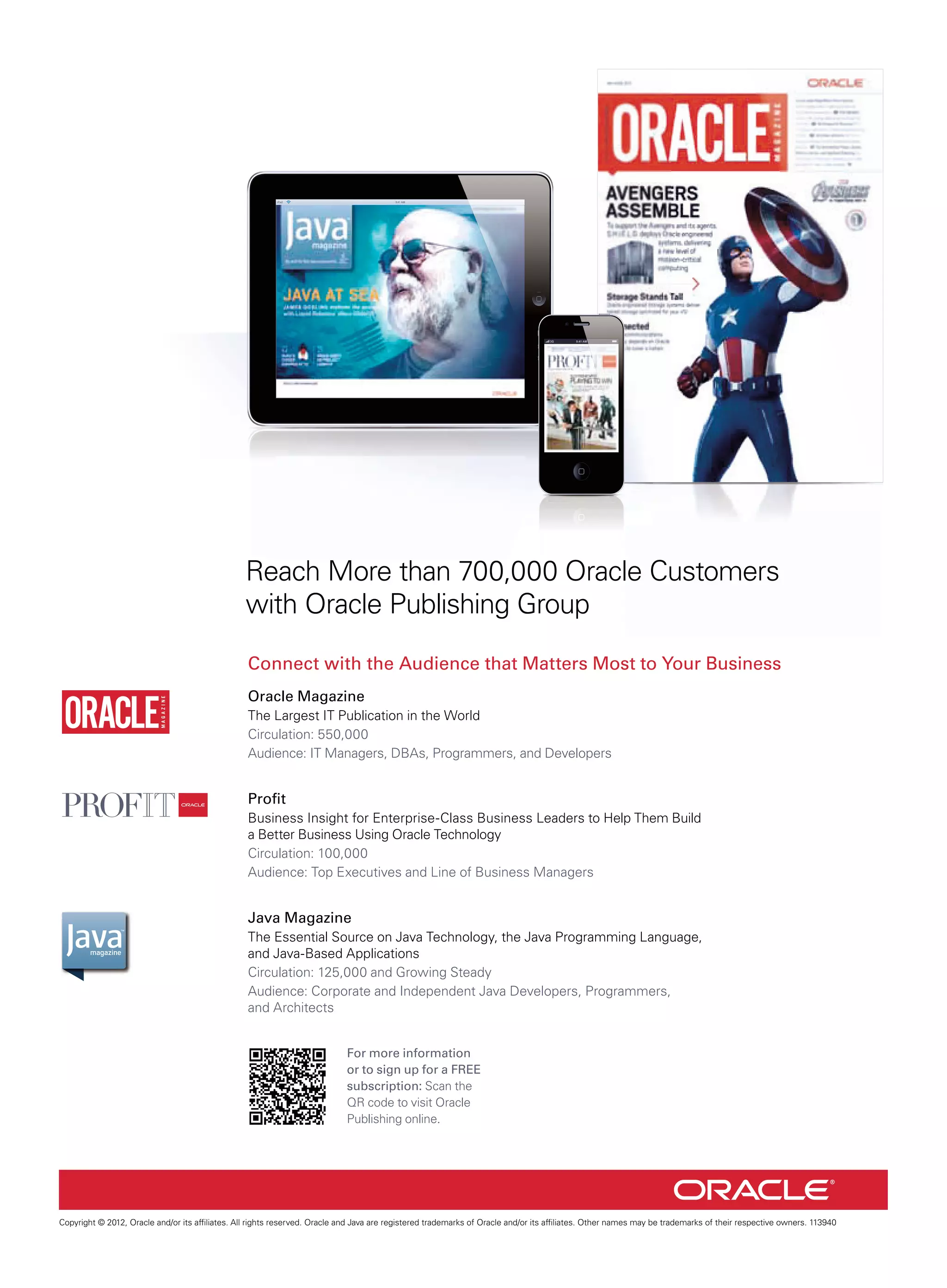 3G

9:41 AM

Reach More than 700,000 Oracle Customers
with Oracle Publishing Group
Connect with the Audience that Matters Most to Your Business
Oracle Magazine
The Largest IT Publication in the World
Circulation: 550,000
Audience: IT Managers, DBAs, Programmers, and Developers

Proft
Business Insight for Enterprise-Class Business Leaders to Help Them Build
a Better Business Using Oracle Technology
Circulation: 100,000
Audience: Top Executives and Line of Business Managers

Java Magazine
The Essential Source on Java Technology, the Java Programming Language,
and Java-Based Applications
Circulation: 125,000 and Growing Steady
Audience: Corporate and Independent Java Developers, Programmers,
and Architects
For more information
or to sign up for a FREE
subscription: Scan the
QR code to visit Oracle
Publishing online.

Copyright © 2012, Oracle and/or its affliates. All rights reserved. Oracle and Java are registered trademarks of Oracle and/or its affliates. Other names may be trademarks of their respective owners. 113940

 