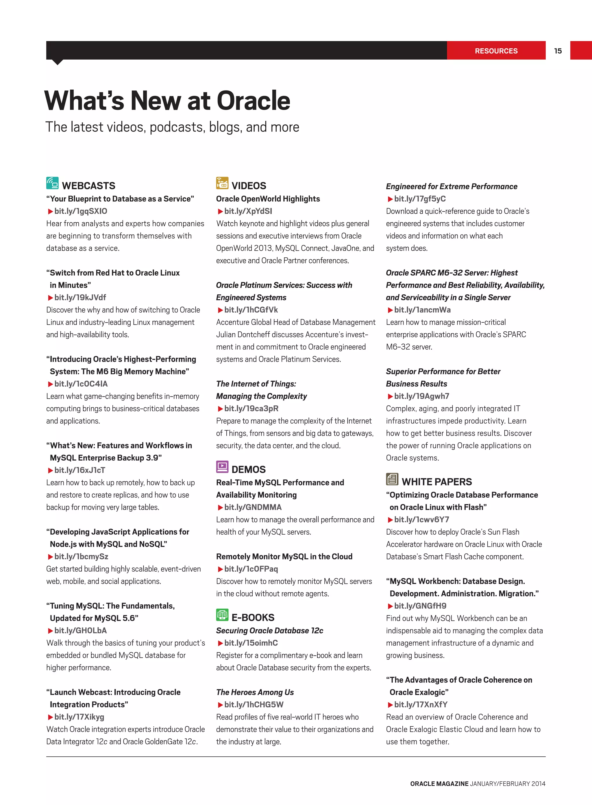 Resources

What’s New at Oracle

The latest videos, podcasts, blogs, and more

Webcasts
“Your Blueprint to Database as a Service”
fbit.ly/1gqSXIO
Hear from analysts and experts how companies
are beginning to transform themselves with
database as a service.
“Switch from Red Hat to Oracle Linux
in Minutes”
fbit.ly/19kJVdf
Discover the why and how of switching to Oracle
Linux and industry-leading Linux management
and high-availability tools.
“Introducing Oracle’s Highest-Performing
System: The M6 Big Memory Machine”
fbit.ly/1c0C4lA
Learn what game-changing benefits in-memory
computing brings to business-critical databases
and applications.
“What’s New: Features and Workflows in
MySQL Enterprise Backup 3.9”
fbit.ly/16xJ1cT
Learn how to back up remotely, how to back up
and restore to create replicas, and how to use
backup for moving very large tables.
“Developing JavaScript Applications for
Node.js with MySQL and NoSQL”
fbit.ly/1bcmySz
Get started building highly scalable, event-driven
web, mobile, and social applications.

Videos
Oracle OpenWorld Highlights
fbit.ly/XpYdSI
Watch keynote and highlight videos plus general
sessions and executive interviews from Oracle
OpenWorld 2013, MySQL Connect, JavaOne, and
executive and Oracle Partner conferences.
Oracle Platinum Services: Success with
Engineered Systems
fbit.ly/1hCGfVk
Accenture Global Head of Database Management
Julian Dontcheff discusses Accenture’s investment in and commitment to Oracle engineered
systems and Oracle Platinum Services.
The Internet of Things:
Managing the Complexity
fbit.ly/19ca3pR
Prepare to manage the complexity of the Internet
of Things, from sensors and big data to gateways,
security, the data center, and the cloud.

Demos
Real-Time MySQL Performance and
Availability Monitoring
fbit.ly/GNDMMA
Learn how to manage the overall performance and
health of your MySQL servers.
Remotely Monitor MySQL in the Cloud
fbit.ly/1c0FPaq
Discover how to remotely monitor MySQL servers
in the cloud without remote agents.

“Tuning MySQL: The Fundamentals,
Updated for MySQL 5.6”
fbit.ly/GH0LbA
Walk through the basics of tuning your product’s
embedded or bundled MySQL database for
higher performance.

Securing Oracle Database 12c
fbit.ly/15oimhC
Register for a complimentary e-book and learn
about Oracle Database security from the experts.

“Launch Webcast: Introducing Oracle
Integration Products”
fbit.ly/17Xikyg
Watch Oracle integration experts introduce Oracle
Data Integrator 12c and Oracle GoldenGate 12c.

The Heroes Among Us
fbit.ly/1hCHG5W
Read profiles of five real-world IT heroes who
demonstrate their value to their organizations and
the industry at large.

E-Books

Engineered for Extreme Performance
fbit.ly/17gf5yC
Download a quick-reference guide to Oracle’s
engineered systems that includes customer
videos and information on what each
system does.
Oracle SPARC M6-32 Server: Highest
Performance and Best Reliability, Availability,
and Serviceability in a Single Server
fbit.ly/1ancmWa
Learn how to manage mission-critical
enterprise applications with Oracle’s SPARC
M6-32 server.
Superior Performance for Better
Business Results
fbit.ly/19Agwh7
Complex, aging, and poorly integrated IT
infrastructures impede productivity. Learn
how to get better business results. Discover
the power of running Oracle applications on
Oracle systems.

White Papers
“Optimizing Oracle Database Performance
on Oracle Linux with Flash”
fbit.ly/1cwv6Y7
Discover how to deploy Oracle’s Sun Flash
Accelerator hardware on Oracle Linux with Oracle
Database’s Smart Flash Cache component.
“MySQL Workbench: Database Design.
Development. Administration. Migration.”
fbit.ly/GNGfH9
Find out why MySQL Workbench can be an
indispensable aid to managing the complex data
management infrastructure of a dynamic and
growing business.
“The Advantages of Oracle Coherence on
Oracle Exalogic”
fbit.ly/17XnXfY
Read an overview of Oracle Coherence and
Oracle Exalogic Elastic Cloud and learn how to
use them together.

oracle magazine January/february 2014

15

 
