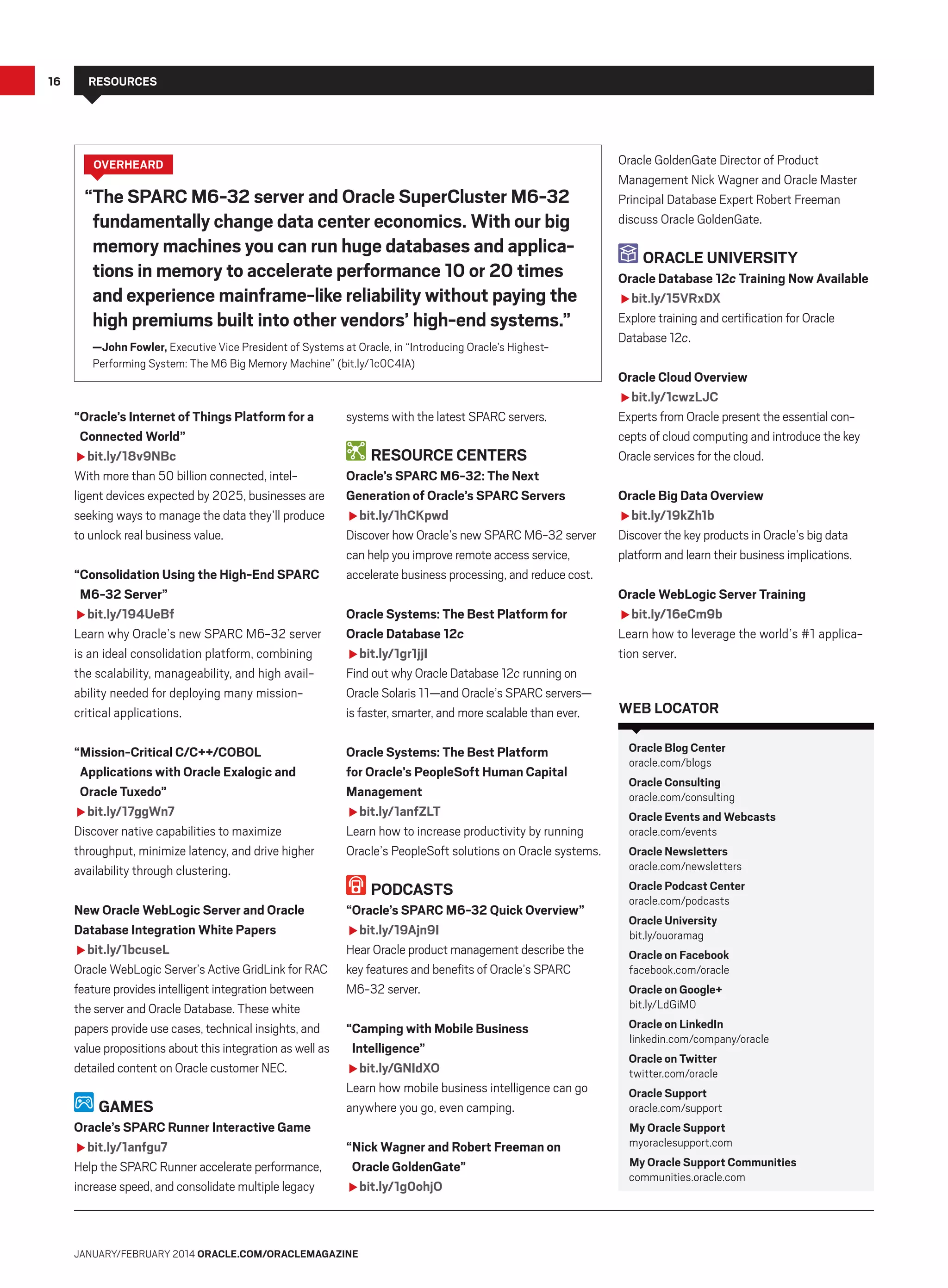 16

Resources

overHEARD

“The SPARC M6-32 server and Oracle SuperCluster M6-32
fundamentally change data center economics. With our big
memory machines you can run huge databases and applications in memory to accelerate performance 10 or 20 times
and experience mainframe-like reliability without paying the
high premiums built into other vendors’ high-end systems.”
—John Fowler, Executive Vice President of Systems at Oracle, in “Introducing Oracle’s HighestPerforming System: The M6 Big Memory Machine” (bit.ly/1c0C4lA)

“Oracle’s Internet of Things Platform for a
Connected World”
fbit.ly/18v9NBc
With more than 50 billion connected, intelligent devices expected by 2025, businesses are
seeking ways to manage the data they’ll produce
to unlock real business value.
“Consolidation Using the High-End SPARC
M6-32 Server”
fbit.ly/194UeBf
Learn why Oracle’s new SPARC M6-32 server
is an ideal consolidation platform, combining
the scalability, manageability, and high availability needed for deploying many missioncritical applications.

systems with the latest SPARC servers.

Resource Centers
Oracle’s SPARC M6-32: The Next
Generation of Oracle’s SPARC Servers
fbit.ly/1hCKpwd
Discover how Oracle’s new SPARC M6-32 server
can help you improve remote access service,
accelerate business processing, and reduce cost.
Oracle Systems: The Best Platform for
Oracle Database 12c
fbit.ly/1gr1jjI
Find out why Oracle Database 12c running on
Oracle Solaris 11—and Oracle’s SPARC servers—
is faster, smarter, and more scalable than ever.

“Mission-Critical C/C++/COBOL
Applications with Oracle Exalogic and
Oracle Tuxedo”
fbit.ly/17ggWn7
Discover native capabilities to maximize
throughput, minimize latency, and drive higher
availability through clustering.

Oracle Systems: The Best Platform
for Oracle’s PeopleSoft Human Capital
Management
fbit.ly/1anfZLT
Learn how to increase productivity by running
Oracle’s PeopleSoft solutions on Oracle systems.

New Oracle WebLogic Server and Oracle
Database Integration White Papers
fbit.ly/1bcuseL
Oracle WebLogic Server’s Active GridLink for RAC
feature provides intelligent integration between
the server and Oracle Database. These white
papers provide use cases, technical insights, and
value propositions about this integration as well as
detailed content on Oracle customer NEC.

“Oracle’s SPARC M6-32 Quick Overview”
fbit.ly/19Ajn9I
Hear Oracle product management describe the
key features and benefits of Oracle’s SPARC
M6-32 server.

Games
Oracle’s SPARC Runner Interactive Game
fbit.ly/1anfgu7
Help the SPARC Runner accelerate performance,
increase speed, and consolidate multiple legacy

Podcasts

“Camping with Mobile Business
Intelligence”
fbit.ly/GNIdXO
Learn how mobile business intelligence can go
anywhere you go, even camping.
“Nick Wagner and Robert Freeman on
Oracle GoldenGate”
fbit.ly/1g0ohjO

January/february 2014 Oracle.com/oraclemagazine

Oracle GoldenGate Director of Product
Management Nick Wagner and Oracle Master
Principal Database Expert Robert Freeman
discuss Oracle GoldenGate.

Oracle University
Oracle Database 12c Training Now Available
fbit.ly/15VRxDX
Explore training and certification for Oracle
Database 12c.
Oracle Cloud Overview
fbit.ly/1cwzLJC
Experts from Oracle present the essential concepts of cloud computing and introduce the key
Oracle services for the cloud.
Oracle Big Data Overview
fbit.ly/19kZh1b
Discover the key products in Oracle’s big data
platform and learn their business implications.
Oracle WebLogic Server Training
fbit.ly/16eCm9b
Learn how to leverage the world’s #1 application server.

web locator
Oracle Blog Center
oracle.com/blogs
Oracle Consulting
oracle.com/consulting
Oracle Events and Webcasts
oracle.com/events
Oracle Newsletters
oracle.com/newsletters
Oracle Podcast Center
oracle.com/podcasts
Oracle University
bit.ly/ouoramag
Oracle on Facebook
facebook.com/oracle
Oracle on Google+
bit.ly/LdGiM0
Oracle on LinkedIn
linkedin.com/company/oracle
Oracle on Twitter
twitter.com/oracle
Oracle Support
oracle.com/support
My Oracle Support
myoraclesupport.com
My Oracle Support Communities
communities.oracle.com

 