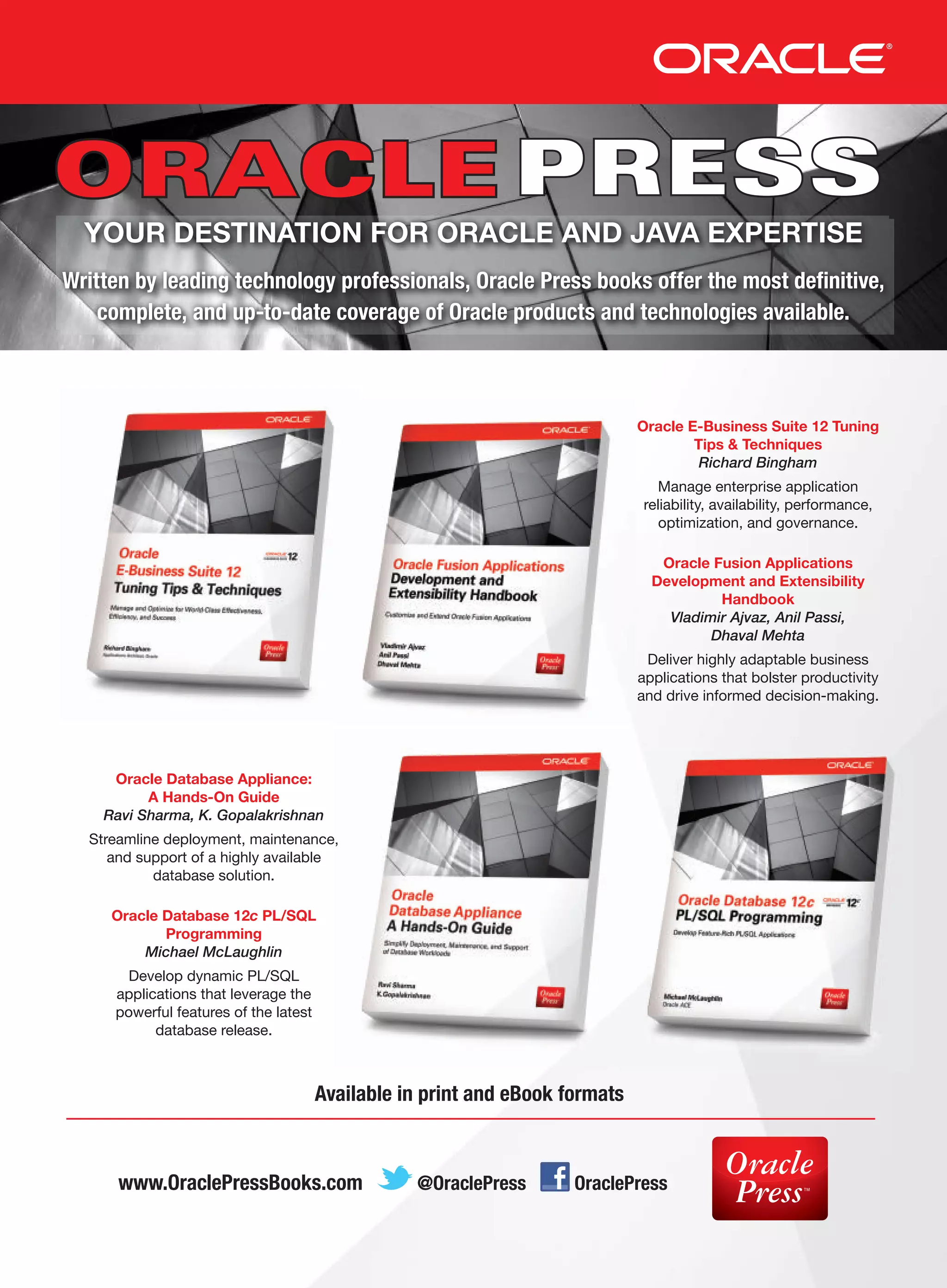 YOUR DESTINATION FOR ORACLE AND JAVA EXPERTISE
Written by leading technology professionals, Oracle Press books offer the most definitive,
complete, and up-to-date coverage of Oracle products and technologies available.

Oracle E-Business Suite 12 Tuning
Tips  Techniques
Richard Bingham
Manage enterprise application
reliability, availability, performance,
optimization, and governance.
Oracle Fusion Applications
Development and Extensibility
Handbook
Vladimir Ajvaz, Anil Passi,
Dhaval Mehta
Deliver highly adaptable business
applications that bolster productivity
and drive informed decision-making.

Oracle Database Appliance:
A Hands-On Guide
Ravi Sharma, K. Gopalakrishnan
Streamline deployment, maintenance,
and support of a highly available
database solution.
Oracle Database 12c PL/SQL
Programming
Michael McLaughlin
Develop dynamic PL/SQL
applications that leverage the
powerful features of the latest
database release.

Available in print and eBook formats

www.OraclePressBooks.com

@OraclePress

OraclePress

 