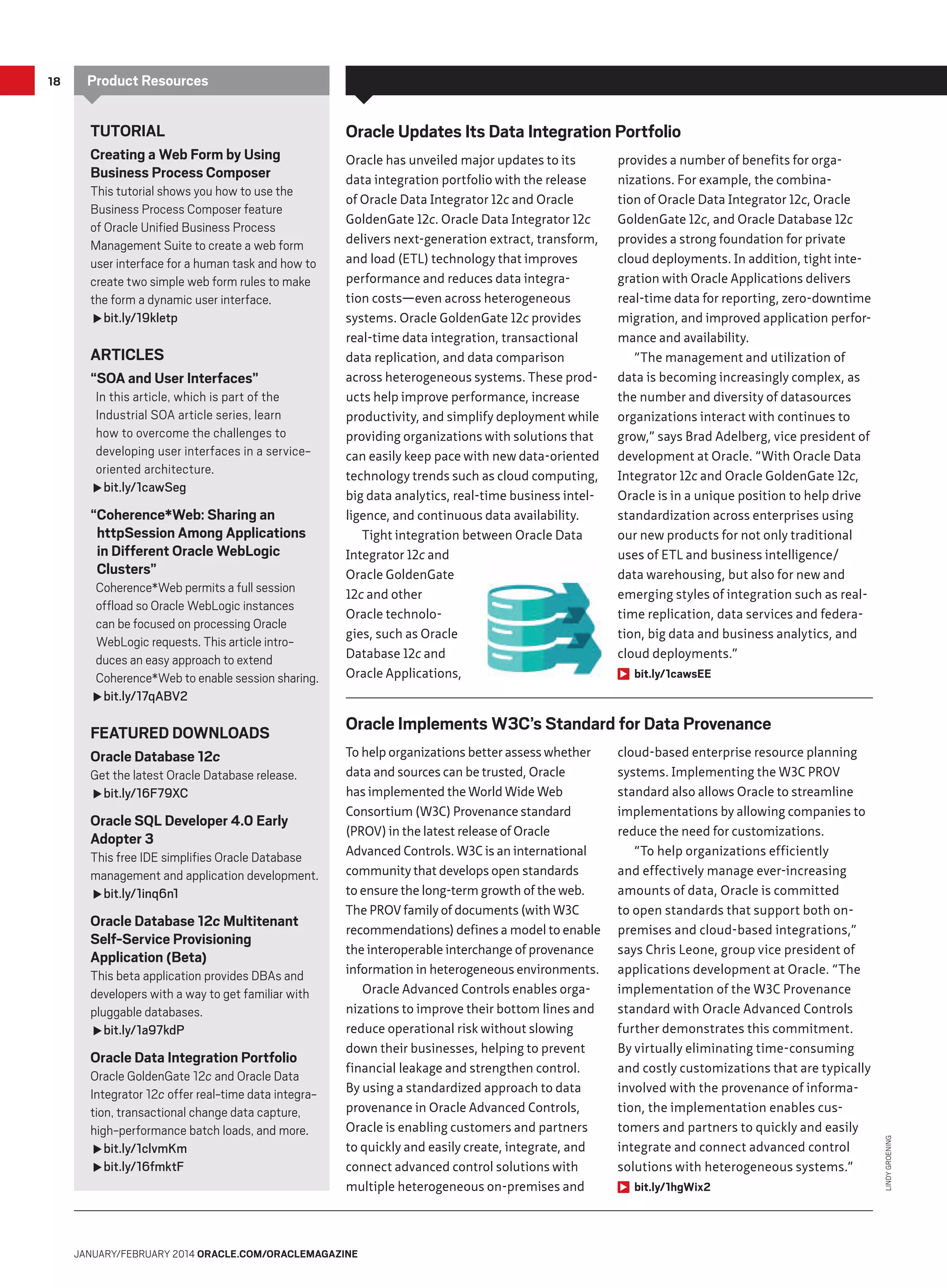 Product Resources

Tutorial
Creating a Web Form by Using
Business Process Composer

This tutorial shows you how to use the
Business Process Composer feature
of Oracle Unified Business Process
Management Suite to create a web form
user interface for a human task and how to
create two simple web form rules to make
the form a dynamic user interface.
fbit.ly/19kletp

ARTICLES
“SOA and User Interfaces”

In this article, which is part of the
Industrial SOA article series, learn
how to overcome the challenges to
developing user interfaces in a serviceoriented architecture.
fbit.ly/1cawSeg

“Coherence*Web: Sharing an
httpSession Among Applications
in Different Oracle WebLogic
Clusters”

Coherence*Web permits a full session
offload so Oracle WebLogic instances
can be focused on processing Oracle
WebLogic requests. This article introduces an easy approach to extend
Coherence*Web to enable session sharing.
fbit.ly/17qABV2

FEATURED DOWNLOADS
Oracle Database 12c

Get the latest Oracle Database release.
fbit.ly/16F79XC

Oracle SQL Developer 4.0 Early
Adopter 3

This free IDE simplifies Oracle Database
management and application development.
fbit.ly/1inq6n1

Oracle Database 12c Multitenant
Self-Service Provisioning
Application (Beta)

This beta application provides DBAs and
developers with a way to get familiar with
pluggable databases.
fbit.ly/1a97kdP

Oracle Data Integration Portfolio

Oracle GoldenGate 12c and Oracle Data
Integrator 12c offer real-time data integration, transactional change data capture,
high-performance batch loads, and more.
fbit.ly/1clvmKm
fbit.ly/16fmktF

Oracle Updates Its Data Integration Portfolio
Oracle has unveiled major updates to its
data integration portfolio with the release
of Oracle Data Integrator 12c and Oracle
GoldenGate 12c. Oracle Data Integrator 12c
delivers next-generation extract, transform,
and load (ETL) technology that improves
performance and reduces data integration costs—even across heterogeneous
systems. Oracle GoldenGate 12c provides
real-time data integration, transactional
data replication, and data comparison
across heterogeneous systems. These products help improve performance, increase
productivity, and simplify deployment while
providing organizations with solutions that
can easily keep pace with new data-oriented
technology trends such as cloud computing,
big data analytics, real-time business intelligence, and continuous data availability.
Tight integration between Oracle Data
Integrator 12c and
Oracle GoldenGate
12c and other
Oracle technologies, such as Oracle
Database 12c and
Oracle Applications,

provides a number of benefits for organizations. For example, the combination of Oracle Data Integrator 12c, Oracle
GoldenGate 12c, and Oracle Database 12c
provides a strong foundation for private
cloud deployments. In addition, tight integration with Oracle Applications delivers
real-time data for reporting, zero-downtime
migration, and improved application performance and availability.
“The management and utilization of
data is becoming increasingly complex, as
the number and diversity of datasources
organizations interact with continues to
grow,” says Brad Adelberg, vice president of
development at Oracle. “With Oracle Data
Integrator 12c and Oracle GoldenGate 12c,
Oracle is in a unique position to help drive
standardization across enterprises using
our new products for not only traditional
uses of ETL and business intelligence/
data warehousing, but also for new and
emerging styles of integration such as realtime replication, data services and federation, big data and business analytics, and
cloud deployments.”
bit.ly/1cawsEE

Oracle Implements W3C’s Standard for Data Provenance
To help organizations better assess whether
data and sources can be trusted, Oracle
has implemented the World Wide Web
Consortium (W3C) Provenance standard
(PROV) in the latest release of Oracle
Advanced Controls. W3C is an international
community that develops open standards
to ensure the long-term growth of the web.
The PROV family of documents (with W3C
recommendations) defines a model to enable
the interoperable interchange of provenance
information in heterogeneous environments.
Oracle Advanced Controls enables organizations to improve their bottom lines and
reduce operational risk without slowing
down their businesses, helping to prevent
financial leakage and strengthen control.
By using a standardized approach to data
provenance in Oracle Advanced Controls,
Oracle is enabling customers and partners
to quickly and easily create, integrate, and
connect advanced control solutions with
multiple heterogeneous on-premises and

January/February 2014 Oracle.com/oraclemagazine

cloud-based enterprise resource planning
systems. Implementing the W3C PROV
standard also allows Oracle to streamline
implementations by allowing companies to
reduce the need for customizations.
“To help organizations efficiently
and effectively manage ever-increasing
amounts of data, Oracle is committed
to open standards that support both onpremises and cloud-based integrations,”
says Chris Leone, group vice president of
applications development at Oracle. “The
implementation of the W3C Provenance
standard with Oracle Advanced Controls
further demonstrates this commitment.
By virtually eliminating time-consuming
and costly customizations that are typically
involved with the provenance of information, the implementation enables customers and partners to quickly and easily
integrate and connect advanced control
solutions with heterogeneous systems.”
bit.ly/1hgWix2

Lindy Groening

18

 