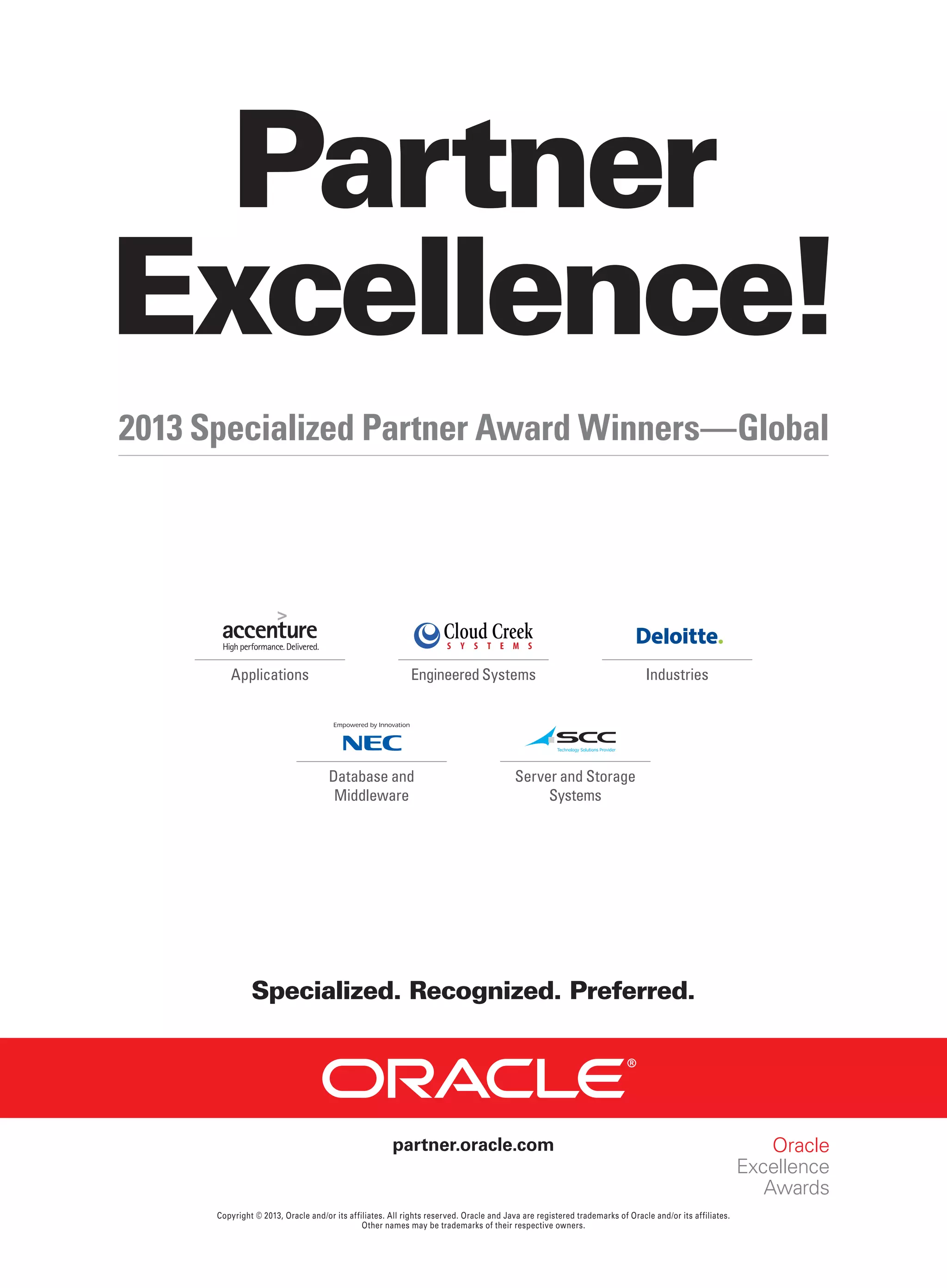 Partner
Excellence!
2013 Specialized Partner Award Winners—Global

Applications

Engineered Systems

Database and
Middleware

Industries

Server and Storage
Systems

Specialized. Recognized. Preferred.

partner.oracle.com

Copyright © 2013, Oracle and/or its affiliates. All rights reserved. Oracle and Java are registered trademarks of Oracle and/or its affiliates.
Other names may be trademarks of their respective owners.

 