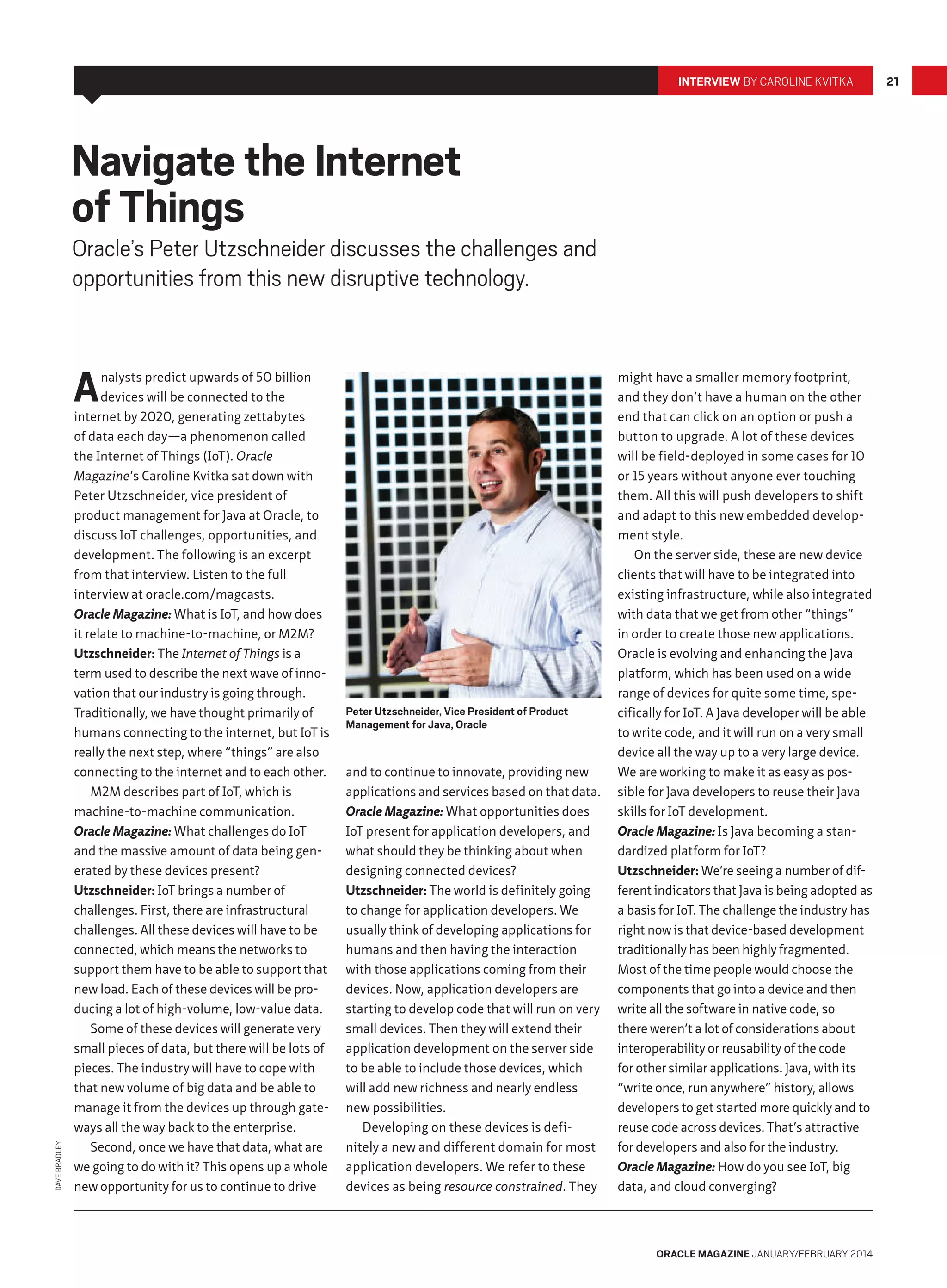INTERVIEW BY CAROLINE KVITKA

Navigate the Internet
of Things

Oracle’s Peter Utzschneider discusses the challenges and
opportunities from this new disruptive technology.

DAVE BRADLEY

A

nalysts predict upwards of 50 billion
devices will be connected to the
internet by 2020, generating zettabytes
of data each day—a phenomenon called
the Internet of Things (IoT). Oracle
Magazine’s Caroline Kvitka sat down with
Peter Utzschneider, vice president of
product management for Java at Oracle, to
discuss IoT challenges, opportunities, and
development. The following is an excerpt
from that interview. Listen to the full
interview at oracle.com/magcasts.
Oracle Magazine: What is IoT, and how does
it relate to machine-to-machine, or M2M?
Utzschneider: The Internet of Things is a
term used to describe the next wave of innovation that our industry is going through.
Traditionally, we have thought primarily of
humans connecting to the internet, but IoT is
really the next step, where “things” are also
connecting to the internet and to each other.
M2M describes part of IoT, which is
machine-to-machine communication.
Oracle Magazine: What challenges do IoT
and the massive amount of data being generated by these devices present?
Utzschneider: IoT brings a number of
challenges. First, there are infrastructural
challenges. All these devices will have to be
connected, which means the networks to
support them have to be able to support that
new load. Each of these devices will be producing a lot of high-volume, low-value data.
Some of these devices will generate very
small pieces of data, but there will be lots of
pieces. The industry will have to cope with
that new volume of big data and be able to
manage it from the devices up through gateways all the way back to the enterprise.
Second, once we have that data, what are
we going to do with it? This opens up a whole
new opportunity for us to continue to drive

Peter Utzschneider, Vice President of Product
Management for Java, Oracle

and to continue to innovate, providing new
applications and services based on that data.
Oracle Magazine: What opportunities does
IoT present for application developers, and
what should they be thinking about when
designing connected devices?
Utzschneider: The world is definitely going
to change for application developers. We
usually think of developing applications for
humans and then having the interaction
with those applications coming from their
devices. Now, application developers are
starting to develop code that will run on very
small devices. Then they will extend their
application development on the server side
to be able to include those devices, which
will add new richness and nearly endless
new possibilities.
Developing on these devices is definitely a new and different domain for most
application developers. We refer to these
devices as being resource constrained. They

might have a smaller memory footprint,
and they don’t have a human on the other
end that can click on an option or push a
button to upgrade. A lot of these devices
will be field-deployed in some cases for 10
or 15 years without anyone ever touching
them. All this will push developers to shift
and adapt to this new embedded development style.
On the server side, these are new device
clients that will have to be integrated into
existing infrastructure, while also integrated
with data that we get from other “things”
in order to create those new applications.
Oracle is evolving and enhancing the Java
platform, which has been used on a wide
range of devices for quite some time, specifically for IoT. A Java developer will be able
to write code, and it will run on a very small
device all the way up to a very large device.
We are working to make it as easy as possible for Java developers to reuse their Java
skills for IoT development.
Oracle Magazine: Is Java becoming a standardized platform for IoT?
Utzschneider: We’re seeing a number of different indicators that Java is being adopted as
a basis for IoT. The challenge the industry has
right now is that device-based development
traditionally has been highly fragmented.
Most of the time people would choose the
components that go into a device and then
write all the software in native code, so
there weren’t a lot of considerations about
interoperability or reusability of the code
for other similar applications. Java, with its
“write once, run anywhere” history, allows
developers to get started more quickly and to
reuse code across devices. That’s attractive
for developers and also for the industry.
Oracle Magazine: How do you see IoT, big
data, and cloud converging?

ORACLE MAGAZINE JANUARY/FEBRUARY 2014

21

 