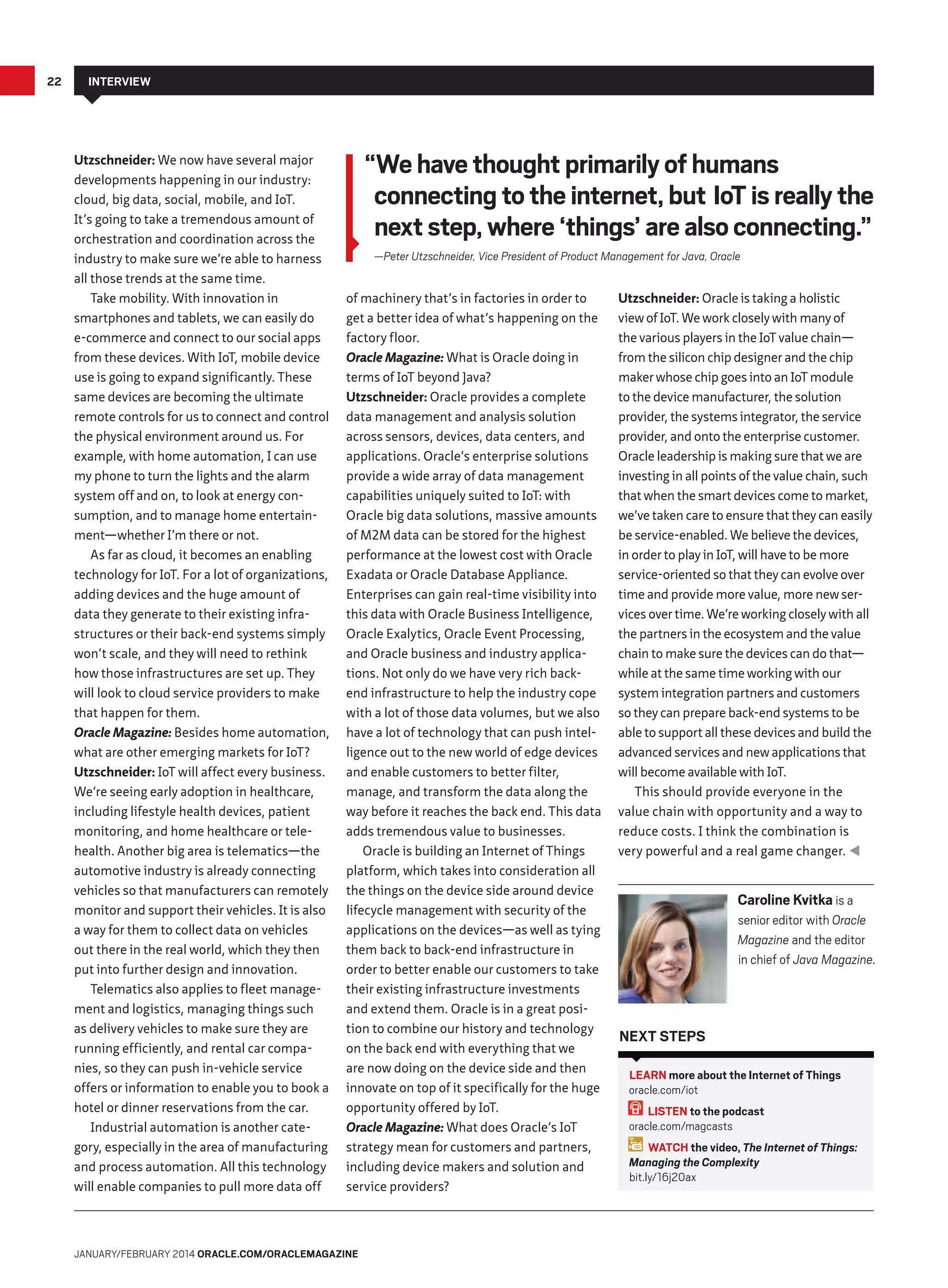 22

Interview

Utzschneider: We now have several major
developments happening in our industry:
cloud, big data, social, mobile, and IoT.
It’s going to take a tremendous amount of
orchestration and coordination across the
industry to make sure we’re able to harness
all those trends at the same time.
Take mobility. With innovation in
smartphones and tablets, we can easily do
e-commerce and connect to our social apps
from these devices. With IoT, mobile device
use is going to expand significantly. These
same devices are becoming the ultimate
remote controls for us to connect and control
the physical environment around us. For
example, with home automation, I can use
my phone to turn the lights and the alarm
system off and on, to look at energy consumption, and to manage home entertainment—whether I’m there or not.
As far as cloud, it becomes an enabling
technology for IoT. For a lot of organizations,
adding devices and the huge amount of
data they generate to their existing infrastructures or their back-end systems simply
won’t scale, and they will need to rethink
how those infrastructures are set up. They
will look to cloud service providers to make
that happen for them.
Oracle Magazine: Besides home automation,
what are other emerging markets for IoT?
Utzschneider: IoT will affect every business.
We’re seeing early adoption in healthcare,
including lifestyle health devices, patient
monitoring, and home healthcare or telehealth. Another big area is telematics—the
automotive industry is already connecting
vehicles so that manufacturers can remotely
monitor and support their vehicles. It is also
a way for them to collect data on vehicles
out there in the real world, which they then
put into further design and innovation.
Telematics also applies to fleet management and logistics, managing things such
as delivery vehicles to make sure they are
running efficiently, and rental car companies, so they can push in-vehicle service
offers or information to enable you to book a
hotel or dinner reservations from the car.
Industrial automation is another category, especially in the area of manufacturing
and process automation. All this technology
will enable companies to pull more data off

“We have thought primarily of humans
connecting to the internet, but IoT is really the
next step, where ‘things’ are also connecting.”
—Peter Utzschneider, Vice President of Product Management for Java, Oracle
of machinery that’s in factories in order to
get a better idea of what’s happening on the
factory floor.
Oracle Magazine: What is Oracle doing in
terms of IoT beyond Java?
Utzschneider: Oracle provides a complete
data management and analysis solution
across sensors, devices, data centers, and
applications. Oracle’s enterprise solutions
provide a wide array of data management
capabilities uniquely suited to IoT: with
Oracle big data solutions, massive amounts
of M2M data can be stored for the highest
performance at the lowest cost with Oracle
Exadata or Oracle Database Appliance.
Enterprises can gain real-time visibility into
this data with Oracle Business Intelligence,
Oracle Exalytics, Oracle Event Processing,
and Oracle business and industry applications. Not only do we have very rich backend infrastructure to help the industry cope
with a lot of those data volumes, but we also
have a lot of technology that can push intelligence out to the new world of edge devices
and enable customers to better filter,
manage, and transform the data along the
way before it reaches the back end. This data
adds tremendous value to businesses.
Oracle is building an Internet of Things
platform, which takes into consideration all
the things on the device side around device
lifecycle management with security of the
applications on the devices—as well as tying
them back to back-end infrastructure in
order to better enable our customers to take
their existing infrastructure investments
and extend them. Oracle is in a great position to combine our history and technology
on the back end with everything that we
are now doing on the device side and then
innovate on top of it specifically for the huge
opportunity offered by IoT.
Oracle Magazine: What does Oracle’s IoT
strategy mean for customers and partners,
including device makers and solution and
service providers?

January/February 2014 Oracle.com/oraclemagazine

Utzschneider: Oracle is taking a holistic
view of IoT. We work closely with many of
the various players in the IoT value chain—
from the silicon chip designer and the chip
maker whose chip goes into an IoT module
to the device manufacturer, the solution
provider, the systems integrator, the service
provider, and onto the enterprise customer.
Oracle leadership is making sure that we are
investing in all points of the value chain, such
that when the smart devices come to market,
we’ve taken care to ensure that they can easily
be service-enabled. We believe the devices,
in order to play in IoT, will have to be more
service-oriented so that they can evolve over
time and provide more value, more new services over time. We’re working closely with all
the partners in the ecosystem and the value
chain to make sure the devices can do that—
while at the same time working with our
system integration partners and customers
so they can prepare back-end systems to be
able to support all these devices and build the
advanced services and new applications that
will become available with IoT.
This should provide everyone in the
value chain with opportunity and a way to
reduce costs. I think the combination is
very powerful and a real game changer. 

Caroline Kvitka is a
senior editor with Oracle
Magazine and the editor
in chief of Java Magazine.

Next Steps
LEARN more about the Internet of Things
oracle.com/iot
LISTEN to the podcast
oracle.com/magcasts
WATCH the video, The Internet of Things:
Managing the Complexity
bit.ly/16j20ax

 