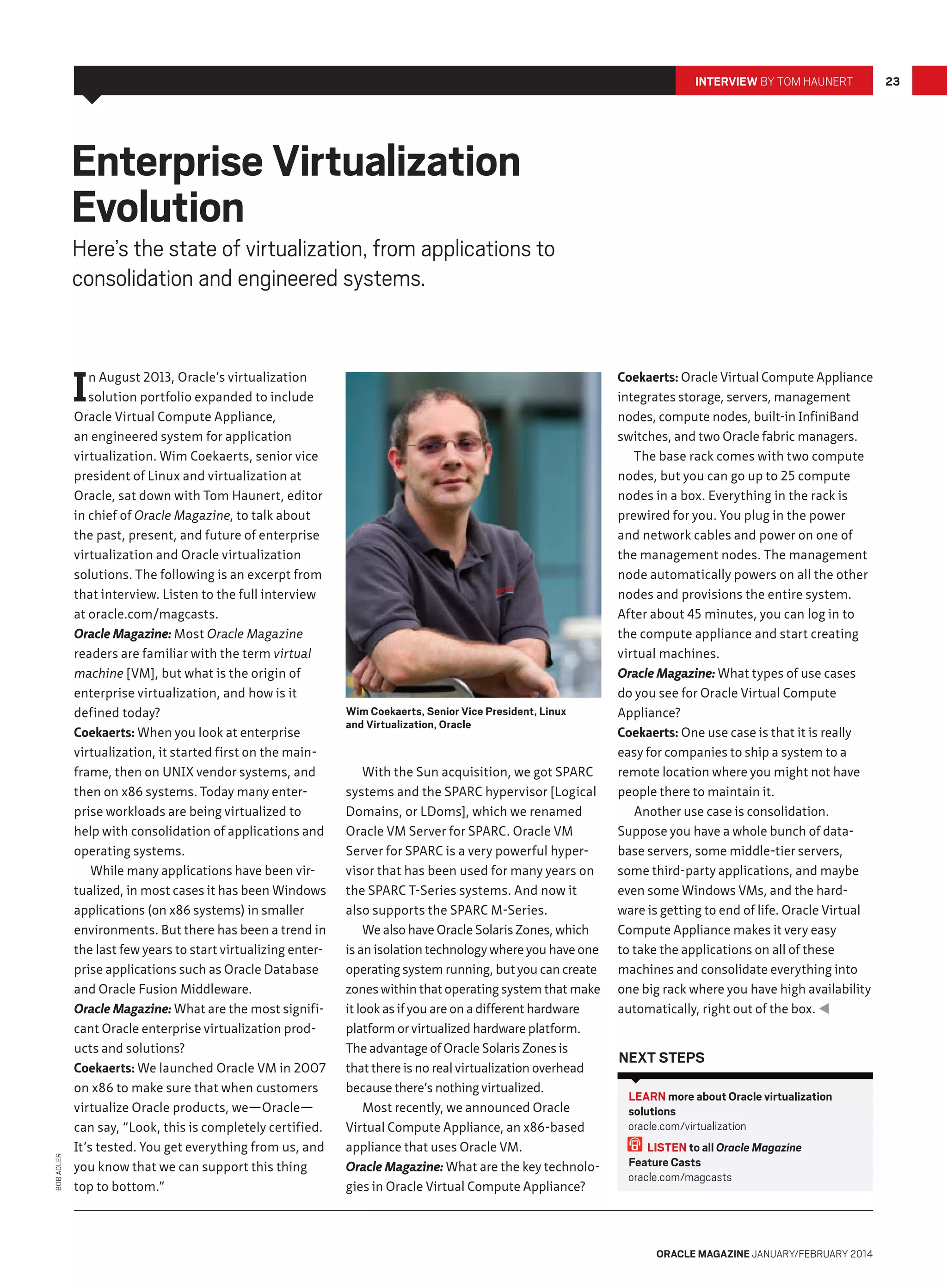 Interview by Tom Haunert

Enterprise Virtualization
Evolution

Here’s the state of virtualization, from applications to
consolidation and engineered systems.

Bob Adler

I

n August 2013, Oracle’s virtualization
solution portfolio expanded to include
Oracle Virtual Compute Appliance,
an engineered system for application
virtualization. Wim Coekaerts, senior vice
president of Linux and virtualization at
Oracle, sat down with Tom Haunert, editor
in chief of Oracle Magazine, to talk about
the past, present, and future of enterprise
virtualization and Oracle virtualization
solutions. The following is an excerpt from
that interview. Listen to the full interview
at oracle.com/magcasts.
Oracle Magazine: Most Oracle Magazine
readers are familiar with the term virtual
machine [VM], but what is the origin of
enterprise virtualization, and how is it
defined today?
Coekaerts: When you look at enterprise
virtualization, it started first on the mainframe, then on UNIX vendor systems, and
then on x86 systems. Today many enterprise workloads are being virtualized to
help with consolidation of applications and
operating systems.
While many applications have been virtualized, in most cases it has been Windows
applications (on x86 systems) in smaller
environments. But there has been a trend in
the last few years to start virtualizing enterprise applications such as Oracle Database
and Oracle Fusion Middleware.
Oracle Magazine: What are the most significant Oracle enterprise virtualization products and solutions?
Coekaerts: We launched Oracle VM in 2007
on x86 to make sure that when customers
virtualize Oracle products, we—Oracle—
can say, “Look, this is completely certified.
It’s tested. You get everything from us, and
you know that we can support this thing
top to bottom.”

Wim Coekaerts, Senior Vice President, Linux
and Virtualization, Oracle

With the Sun acquisition, we got SPARC
systems and the SPARC hypervisor [Logical
Domains, or LDoms], which we renamed
Oracle VM Server for SPARC. Oracle VM
Server for SPARC is a very powerful hypervisor that has been used for many years on
the SPARC T-Series systems. And now it
also supports the SPARC M-Series.
We also have Oracle Solaris Zones, which
is an isolation technology where you have one
operating system running, but you can create
zones within that operating system that make
it look as if you are on a different hardware
platform or virtualized hardware platform.
The advantage of Oracle Solaris Zones is
that there is no real virtualization overhead
because there’s nothing virtualized.
Most recently, we announced Oracle
Virtual Compute Appliance, an x86-based
appliance that uses Oracle VM.
Oracle Magazine: What are the key technologies in Oracle Virtual Compute Appliance?

Coekaerts: Oracle Virtual Compute Appliance
integrates storage, servers, management
nodes, compute nodes, built-in InfiniBand
switches, and two Oracle fabric managers.
The base rack comes with two compute
nodes, but you can go up to 25 compute
nodes in a box. Everything in the rack is
prewired for you. You plug in the power
and network cables and power on one of
the management nodes. The management
node automatically powers on all the other
nodes and provisions the entire system.
After about 45 minutes, you can log in to
the compute appliance and start creating
virtual machines.
Oracle Magazine: What types of use cases
do you see for Oracle Virtual Compute
Appliance?
Coekaerts: One use case is that it is really
easy for companies to ship a system to a
remote location where you might not have
people there to maintain it.
Another use case is consolidation.
Suppose you have a whole bunch of database servers, some middle-tier servers,
some third-party applications, and maybe
even some Windows VMs, and the hardware is getting to end of life. Oracle Virtual
Compute Appliance makes it very easy
to take the applications on all of these
machines and consolidate everything into
one big rack where you have high availability
automatically, right out of the box. 

Next Steps
LEARN more about Oracle virtualization
solutions
oracle.com/virtualization
LISTEN to all Oracle Magazine
Feature Casts
oracle.com/magcasts

oracle magazine January/February 2014

23

 