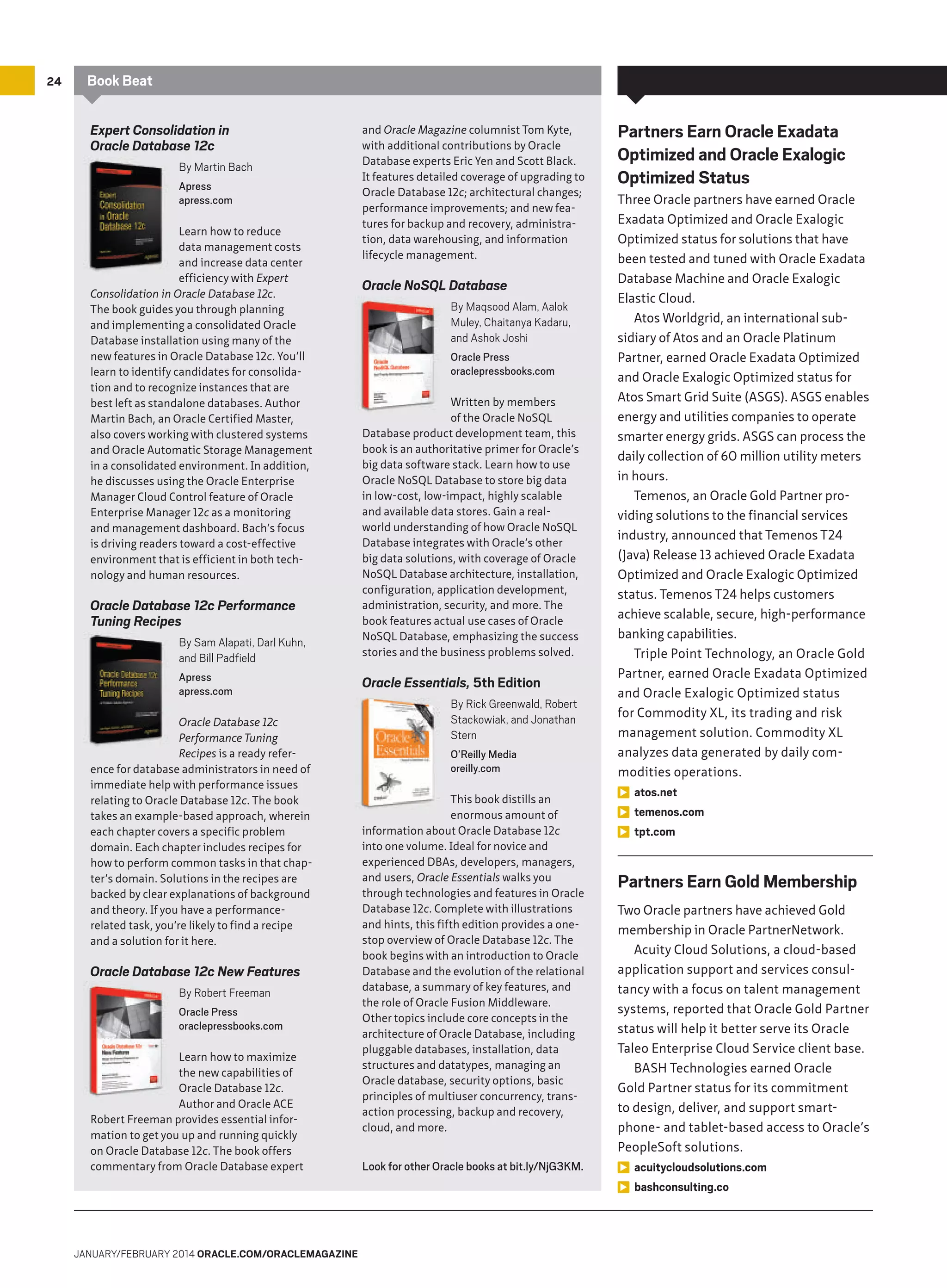 24

Book Beat
Expert Consolidation in
Oracle Database 12c
By Martin Bach
Apress
apress.com
Learn how to reduce
data management costs
and increase data center
efficiency with Expert
Consolidation in Oracle Database 12c.
The book guides you through planning
and implementing a consolidated Oracle
Database installation using many of the
new features in Oracle Database 12c. You’ll
learn to identify candidates for consolidation and to recognize instances that are
best left as standalone databases. Author
Martin Bach, an Oracle Certified Master,
also covers working with clustered systems
and Oracle Automatic Storage Management
in a consolidated environment. In addition,
he discusses using the Oracle Enterprise
Manager Cloud Control feature of Oracle
Enterprise Manager 12c as a monitoring
and management dashboard. Bach’s focus
is driving readers toward a cost-effective
environment that is efficient in both technology and human resources.

Oracle Database 12c Performance
Tuning Recipes
By Sam Alapati, Darl Kuhn,
and Bill Padfield
Apress
apress.com
Oracle Database 12c
Performance Tuning
Recipes is a ready reference for database administrators in need of
immediate help with performance issues
relating to Oracle Database 12c. The book
takes an example-based approach, wherein
each chapter covers a specific problem
domain. Each chapter includes recipes for
how to perform common tasks in that chapter’s domain. Solutions in the recipes are
backed by clear explanations of background
and theory. If you have a performancerelated task, you’re likely to find a recipe
and a solution for it here.

Oracle Database 12c New Features
By Robert Freeman
Oracle Press
oraclepressbooks.com
Learn how to maximize
the new capabilities of
Oracle Database 12c.
Author and Oracle ACE
Robert Freeman provides essential information to get you up and running quickly
on Oracle Database 12c. The book offers
commentary from Oracle Database expert

JANUARY/FEBRUARY 2014 ORACLE.COM/ORACLEMAGAZINE

and Oracle Magazine columnist Tom Kyte,
with additional contributions by Oracle
Database experts Eric Yen and Scott Black.
It features detailed coverage of upgrading to
Oracle Database 12c; architectural changes;
performance improvements; and new features for backup and recovery, administration, data warehousing, and information
lifecycle management.

Oracle NoSQL Database
By Maqsood Alam, Aalok
Muley, Chaitanya Kadaru,
and Ashok Joshi
Oracle Press
oraclepressbooks.com
Written by members
of the Oracle NoSQL
Database product development team, this
book is an authoritative primer for Oracle’s
big data software stack. Learn how to use
Oracle NoSQL Database to store big data
in low-cost, low-impact, highly scalable
and available data stores. Gain a realworld understanding of how Oracle NoSQL
Database integrates with Oracle’s other
big data solutions, with coverage of Oracle
NoSQL Database architecture, installation,
configuration, application development,
administration, security, and more. The
book features actual use cases of Oracle
NoSQL Database, emphasizing the success
stories and the business problems solved.

Oracle Essentials, 5th Edition
By Rick Greenwald, Robert
Stackowiak, and Jonathan
Stern
O’Reilly Media
oreilly.com
This book distills an
enormous amount of
information about Oracle Database 12c
into one volume. Ideal for novice and
experienced DBAs, developers, managers,
and users, Oracle Essentials walks you
through technologies and features in Oracle
Database 12c. Complete with illustrations
and hints, this fifth edition provides a onestop overview of Oracle Database 12c. The
book begins with an introduction to Oracle
Database and the evolution of the relational
database, a summary of key features, and
the role of Oracle Fusion Middleware.
Other topics include core concepts in the
architecture of Oracle Database, including
pluggable databases, installation, data
structures and datatypes, managing an
Oracle database, security options, basic
principles of multiuser concurrency, transaction processing, backup and recovery,
cloud, and more.

Look for other Oracle books at bit.ly/NjG3KM.

Partners Earn Oracle Exadata
Optimized and Oracle Exalogic
Optimized Status
Three Oracle partners have earned Oracle
Exadata Optimized and Oracle Exalogic
Optimized status for solutions that have
been tested and tuned with Oracle Exadata
Database Machine and Oracle Exalogic
Elastic Cloud.
Atos Worldgrid, an international subsidiary of Atos and an Oracle Platinum
Partner, earned Oracle Exadata Optimized
and Oracle Exalogic Optimized status for
Atos Smart Grid Suite (ASGS). ASGS enables
energy and utilities companies to operate
smarter energy grids. ASGS can process the
daily collection of 60 million utility meters
in hours.
Temenos, an Oracle Gold Partner providing solutions to the financial services
industry, announced that Temenos T24
(Java) Release 13 achieved Oracle Exadata
Optimized and Oracle Exalogic Optimized
status. Temenos T24 helps customers
achieve scalable, secure, high-performance
banking capabilities.
Triple Point Technology, an Oracle Gold
Partner, earned Oracle Exadata Optimized
and Oracle Exalogic Optimized status
for Commodity XL, its trading and risk
management solution. Commodity XL
analyzes data generated by daily commodities operations.
atos.net
temenos.com
tpt.com

Partners Earn Gold Membership
Two Oracle partners have achieved Gold
membership in Oracle PartnerNetwork.
Acuity Cloud Solutions, a cloud-based
application support and services consultancy with a focus on talent management
systems, reported that Oracle Gold Partner
status will help it better serve its Oracle
Taleo Enterprise Cloud Service client base.
BASH Technologies earned Oracle
Gold Partner status for its commitment
to design, deliver, and support smartphone- and tablet-based access to Oracle’s
PeopleSoft solutions.
acuitycloudsolutions.com
bashconsulting.co

 