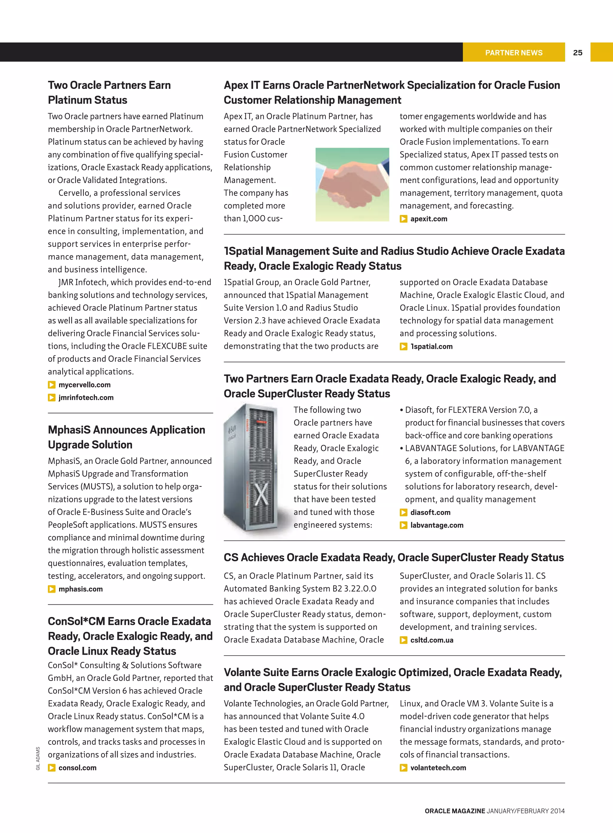 PARTNER NEWS

Two Oracle Partners Earn
Platinum Status

Apex IT Earns Oracle PartnerNetwork Specialization for Oracle Fusion
Customer Relationship Management

Two Oracle partners have earned Platinum
membership in Oracle PartnerNetwork.
Platinum status can be achieved by having
any combination of five qualifying specializations, Oracle Exastack Ready applications,
or Oracle Validated Integrations.
Cervello, a professional services
and solutions provider, earned Oracle
Platinum Partner status for its experience in consulting, implementation, and
support services in enterprise performance management, data management,
and business intelligence.
JMR Infotech, which provides end-to-end
banking solutions and technology services,
achieved Oracle Platinum Partner status
as well as all available specializations for
delivering Oracle Financial Services solutions, including the Oracle FLEXCUBE suite
of products and Oracle Financial Services
analytical applications.
mycervello.com
jmrinfotech.com

Apex IT, an Oracle Platinum Partner, has
earned Oracle PartnerNetwork Specialized
status for Oracle
Fusion Customer
Relationship
Management.
The company has
completed more
than 1,000 cus-

MphasiS Announces Application
Upgrade Solution
MphasiS, an Oracle Gold Partner, announced
MphasiS Upgrade and Transformation
Services (MUSTS), a solution to help organizations upgrade to the latest versions
of Oracle E-Business Suite and Oracle’s
PeopleSoft applications. MUSTS ensures
compliance and minimal downtime during
the migration through holistic assessment
questionnaires, evaluation templates,
testing, accelerators, and ongoing support.
mphasis.com

GIL ADAMS

ConSol*CM Earns Oracle Exadata
Ready, Oracle Exalogic Ready, and
Oracle Linux Ready Status
ConSol* Consulting  Solutions Software
GmbH, an Oracle Gold Partner, reported that
ConSol*CM Version 6 has achieved Oracle
Exadata Ready, Oracle Exalogic Ready, and
Oracle Linux Ready status. ConSol*CM is a
workflow management system that maps,
controls, and tracks tasks and processes in
organizations of all sizes and industries.
consol.com

tomer engagements worldwide and has
worked with multiple companies on their
Oracle Fusion implementations. To earn
Specialized status, Apex IT passed tests on
common customer relationship management configurations, lead and opportunity
management, territory management, quota
management, and forecasting.
apexit.com

1Spatial Management Suite and Radius Studio Achieve Oracle Exadata
Ready, Oracle Exalogic Ready Status
1Spatial Group, an Oracle Gold Partner,
announced that 1Spatial Management
Suite Version 1.0 and Radius Studio
Version 2.3 have achieved Oracle Exadata
Ready and Oracle Exalogic Ready status,
demonstrating that the two products are

supported on Oracle Exadata Database
Machine, Oracle Exalogic Elastic Cloud, and
Oracle Linux. 1Spatial provides foundation
technology for spatial data management
and processing solutions.
1spatial.com

Two Partners Earn Oracle Exadata Ready, Oracle Exalogic Ready, and
Oracle SuperCluster Ready Status
The following two
Oracle partners have
earned Oracle Exadata
Ready, Oracle Exalogic
Ready, and Oracle
SuperCluster Ready
status for their solutions
that have been tested
and tuned with those
engineered systems:

• Diasoft, for FLEXTERA Version 7.0, a
product for financial businesses that covers
back-office and core banking operations
• LABVANTAGE Solutions, for LABVANTAGE
6, a laboratory information management
system of configurable, off-the-shelf
solutions for laboratory research, development, and quality management
diasoft.com
labvantage.com

CS Achieves Oracle Exadata Ready, Oracle SuperCluster Ready Status
CS, an Oracle Platinum Partner, said its
Automated Banking System B2 3.22.0.0
has achieved Oracle Exadata Ready and
Oracle SuperCluster Ready status, demonstrating that the system is supported on
Oracle Exadata Database Machine, Oracle

SuperCluster, and Oracle Solaris 11. CS
provides an integrated solution for banks
and insurance companies that includes
software, support, deployment, custom
development, and training services.
csltd.com.ua

Volante Suite Earns Oracle Exalogic Optimized, Oracle Exadata Ready,
and Oracle SuperCluster Ready Status
Volante Technologies, an Oracle Gold Partner,
has announced that Volante Suite 4.0
has been tested and tuned with Oracle
Exalogic Elastic Cloud and is supported on
Oracle Exadata Database Machine, Oracle
SuperCluster, Oracle Solaris 11, Oracle

Linux, and Oracle VM 3. Volante Suite is a
model-driven code generator that helps
financial industry organizations manage
the message formats, standards, and protocols of financial transactions.
volantetech.com

ORACLE MAGAZINE JANUARY/FEBRUARY 2014

25

 