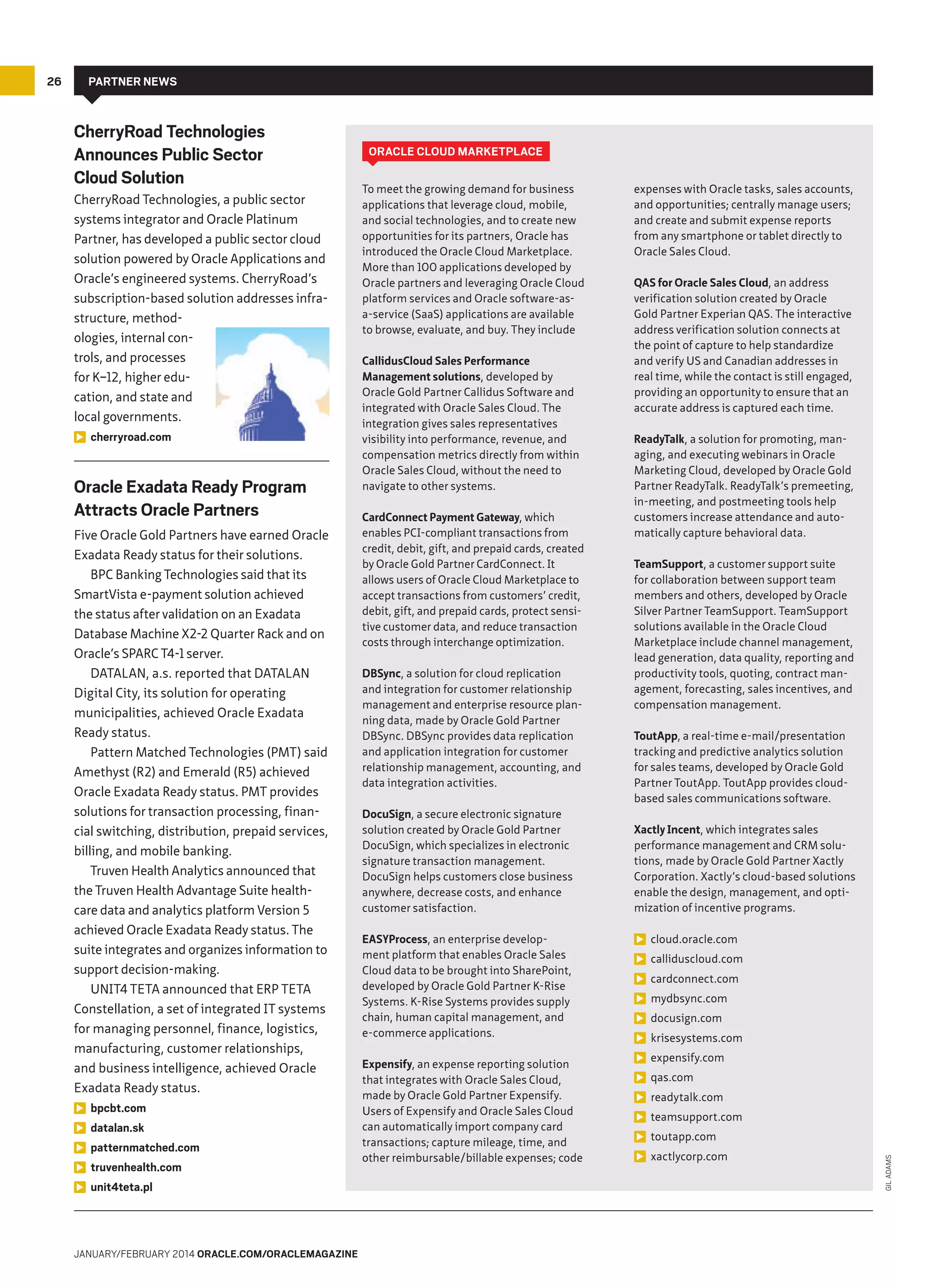 Partner News

CherryRoad Technologies
Announces Public Sector
Cloud Solution
CherryRoad Technologies, a public sector
systems integrator and Oracle Platinum
Partner, has developed a public sector cloud
solution powered by Oracle Applications and
Oracle’s engineered systems. CherryRoad’s
subscription-based solution addresses infrastructure, methodologies, internal controls, and processes
for K–12, higher education, and state and
local governments.
cherryroad.com

Oracle Exadata Ready Program
Attracts Oracle Partners
Five Oracle Gold Partners have earned Oracle
Exadata Ready status for their solutions.
BPC Banking Technologies said that its
SmartVista e-payment solution achieved
the status after validation on an Exadata
Database Machine X2-2 Quarter Rack and on
Oracle’s SPARC T4-1 server.
DATALAN, a.s. reported that DATALAN
Digital City, its solution for operating
municipalities, achieved Oracle Exadata
Ready status.
Pattern Matched Technologies (PMT) said
Amethyst (R2) and Emerald (R5) achieved
Oracle Exadata Ready status. PMT provides
solutions for transaction processing, financial switching, distribution, prepaid services,
billing, and mobile banking.
Truven Health Analytics announced that
the Truven Health Advantage Suite healthcare data and analytics platform Version 5
achieved Oracle Exadata Ready status. The
suite integrates and organizes information to
support decision-making.
UNIT4 TETA announced that ERP TETA
Constellation, a set of integrated IT systems
for managing personnel, finance, logistics,
manufacturing, customer relationships,
and business intelligence, achieved Oracle
Exadata Ready status.
bpcbt.com
datalan.sk
patternmatched.com
truvenhealth.com
unit4teta.pl

January/February 2014 Oracle.com/oraclemagazine

Oracle Cloud Marketplace
To meet the growing demand for business
applications that leverage cloud, mobile,
and social technologies, and to create new
opportunities for its partners, Oracle has
introduced the Oracle Cloud Marketplace.
More than 100 applications developed by
Oracle partners and leveraging Oracle Cloud
platform services and Oracle software-asa-service (SaaS) applications are available
to browse, evaluate, and buy. They include
CallidusCloud Sales Performance
Management solutions, developed by
Oracle Gold Partner Callidus Software and
integrated with Oracle Sales Cloud. The
integration gives sales representatives
visibility into performance, revenue, and
compensation metrics directly from within
Oracle Sales Cloud, without the need to
navigate to other systems.
CardConnect Payment Gateway, which
enables PCI-compliant transactions from
credit, debit, gift, and prepaid cards, created
by Oracle Gold Partner CardConnect. It
allows users of Oracle Cloud Marketplace to
accept transactions from customers’ credit,
debit, gift, and prepaid cards, protect sensitive customer data, and reduce transaction
costs through interchange optimization.
DBSync, a solution for cloud replication
and integration for customer relationship
management and enterprise resource planning data, made by Oracle Gold Partner
DBSync. DBSync provides data replication
and application integration for customer
relationship management, accounting, and
data integration activities.
DocuSign, a secure electronic signature
solution created by Oracle Gold Partner
DocuSign, which specializes in electronic
signature transaction management.
DocuSign helps customers close business
anywhere, decrease costs, and enhance
customer satisfaction.
EASYProcess, an enterprise development platform that enables Oracle Sales
Cloud data to be brought into SharePoint,
developed by Oracle Gold Partner K-Rise
Systems. K-Rise Systems provides supply
chain, human capital management, and
e-commerce applications.
Expensify, an expense reporting solution
that integrates with Oracle Sales Cloud,
made by Oracle Gold Partner Expensify.
Users of Expensify and Oracle Sales Cloud
can automatically import company card
transactions; capture mileage, time, and
other reimbursable/billable expenses; code

expenses with Oracle tasks, sales accounts,
and opportunities; centrally manage users;
and create and submit expense reports
from any smartphone or tablet directly to
Oracle Sales Cloud.
QAS for Oracle Sales Cloud, an address
verification solution created by Oracle
Gold Partner Experian QAS. The interactive
address verification solution connects at
the point of capture to help standardize
and verify US and Canadian addresses in
real time, while the contact is still engaged,
providing an opportunity to ensure that an
accurate address is captured each time.
ReadyTalk, a solution for promoting, managing, and executing webinars in Oracle
Marketing Cloud, developed by Oracle Gold
Partner ReadyTalk. ReadyTalk’s premeeting,
in-meeting, and postmeeting tools help
customers increase attendance and automatically capture behavioral data.
TeamSupport, a customer support suite
for collaboration between support team
members and others, developed by Oracle
Silver Partner TeamSupport. TeamSupport
solutions available in the Oracle Cloud
Marketplace include channel management,
lead generation, data quality, reporting and
productivity tools, quoting, contract management, forecasting, sales incentives, and
compensation management.
ToutApp, a real-time e-mail/presentation
tracking and predictive analytics solution
for sales teams, developed by Oracle Gold
Partner ToutApp. ToutApp provides cloudbased sales communications software.
Xactly Incent, which integrates sales
performance management and CRM solutions, made by Oracle Gold Partner Xactly
Corporation. Xactly’s cloud-based solutions
enable the design, management, and optimization of incentive programs.
cloud.oracle.com
calliduscloud.com
cardconnect.com
mydbsync.com
docusign.com
krisesystems.com
expensify.com
qas.com
readytalk.com
teamsupport.com
toutapp.com
xactlycorp.com

Gil Adams

26

 