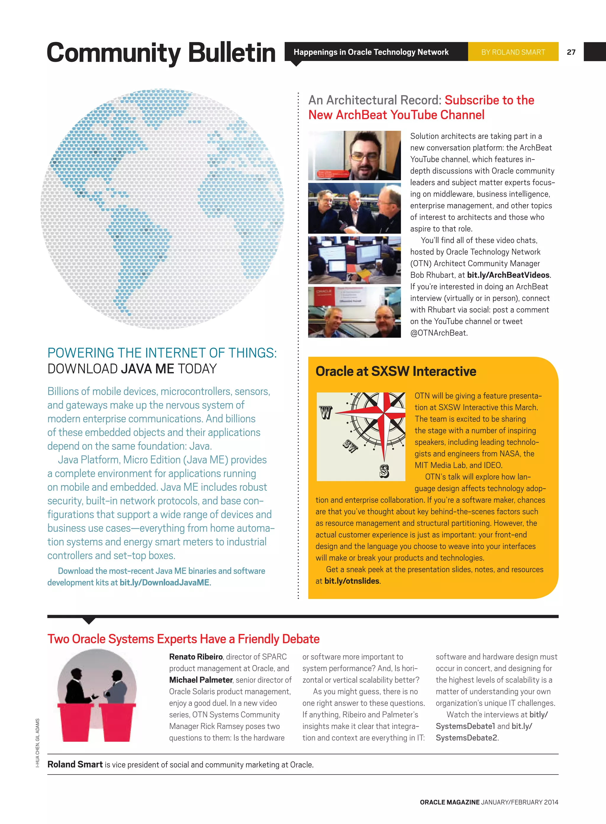 Community Bulletin

Happenings in Oracle Technology Network

BY ROLAND SMART

An Architectural Record: Subscribe to the
New ArchBeat YouTube Channel
Solution architects are taking part in a
new conversation platform: the ArchBeat
YouTube channel, which features indepth discussions with Oracle community
leaders and subject matter experts focusing on middleware, business intelligence,
enterprise management, and other topics
of interest to architects and those who
aspire to that role.
You’ll find all of these video chats,
hosted by Oracle Technology Network
(OTN) Architect Community Manager
Bob Rhubart, at bit.ly/ArchBeatVideos.
If you’re interested in doing an ArchBeat
interview (virtually or in person), connect
with Rhubart via social: post a comment
on the YouTube channel or tweet
@OTNArchBeat.

POWERING THE INTERNET OF THINGS:
DOWNLOAD JAVA ME TODAY

Oracle at SXSW Interactive

Billions of mobile devices, microcontrollers, sensors,
and gateways make up the nervous system of
modern enterprise communications. And billions
of these embedded objects and their applications
depend on the same foundation: Java.
Java Platform, Micro Edition (Java ME) provides
a complete environment for applications running
on mobile and embedded. Java ME includes robust
security, built-in network protocols, and base configurations that support a wide range of devices and
business use cases—everything from home automation systems and energy smart meters to industrial
controllers and set-top boxes.

OTN will be giving a feature presentation at SXSW Interactive this March.
The team is excited to be sharing
the stage with a number of inspiring
sw
speakers, including leading technologists and engineers from NASA, the
MIT Media Lab, and IDEO.
OTN’s talk will explore how language design affects technology adoption and enterprise collaboration. If you’re a software maker, chances
are that you’ve thought about key behind-the-scenes factors such
as resource management and structural partitioning. However, the
actual customer experience is just as important: your front-end
design and the language you choose to weave into your interfaces
will make or break your products and technologies.
Get a sneak peek at the presentation slides, notes, and resources
at bit.ly/otnslides.

w

s

Download the most-recent Java ME binaries and software
development kits at bit.ly/DownloadJavaME.

I-HUA CHEN, GIL ADAMS

Two Oracle Systems Experts Have a Friendly Debate
Renato Ribeiro, director of SPARC
product management at Oracle, and
Michael Palmeter, senior director of
Oracle Solaris product management,
enjoy a good duel. In a new video
series, OTN Systems Community
Manager Rick Ramsey poses two
questions to them: Is the hardware

or software more important to
system performance? And, Is horizontal or vertical scalability better?
As you might guess, there is no
one right answer to these questions.
If anything, Ribeiro and Palmeter’s
insights make it clear that integration and context are everything in IT:

software and hardware design must
occur in concert, and designing for
the highest levels of scalability is a
matter of understanding your own
organization’s unique IT challenges.
Watch the interviews at bitly/
SystemsDebate1 and bit.ly/
SystemsDebate2.

Roland Smart is vice president of social and community marketing at Oracle.

ORACLE MAGAZINE JANUARY/FEBRUARY 2014

27

 