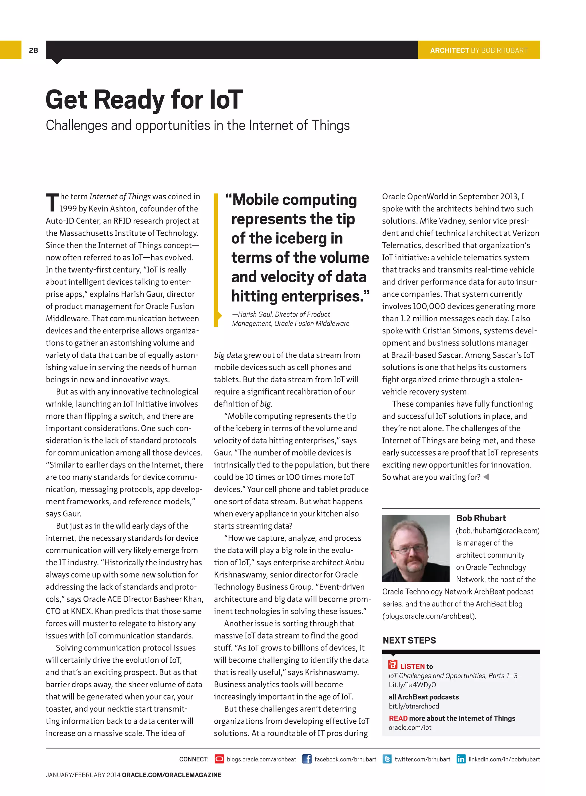 28

Architect By Bob Rhubart

Get Ready for IoT

Challenges and opportunities in the Internet of Things

T

he term Internet of Things was coined in
1999 by Kevin Ashton, cofounder of the
Auto-ID Center, an RFID research project at
the Massachusetts Institute of Technology.
Since then the Internet of Things concept—
now often referred to as IoT—has evolved.
In the twenty-first century, “IoT is really
about intelligent devices talking to enterprise apps,” explains Harish Gaur, director
of product management for Oracle Fusion
Middleware. That communication between
devices and the enterprise allows organizations to gather an astonishing volume and
variety of data that can be of equally astonishing value in serving the needs of human
beings in new and innovative ways.
But as with any innovative technological
wrinkle, launching an IoT initiative involves
more than flipping a switch, and there are
important considerations. One such consideration is the lack of standard protocols
for communication among all those devices.
“Similar to earlier days on the internet, there
are too many standards for device communication, messaging protocols, app development frameworks, and reference models,”
says Gaur.
But just as in the wild early days of the
internet, the necessary standards for device
communication will very likely emerge from
the IT industry. “Historically the industry has
always come up with some new solution for
addressing the lack of standards and protocols,” says Oracle ACE Director Basheer Khan,
CTO at KNEX. Khan predicts that those same
forces will muster to relegate to history any
issues with IoT communication standards.
Solving communication protocol issues
will certainly drive the evolution of IoT,
and that’s an exciting prospect. But as that
barrier drops away, the sheer volume of data
that will be generated when your car, your
toaster, and your necktie start transmitting information back to a data center will
increase on a massive scale. The idea of

“Mobile computing
represents the tip
of the iceberg in
terms of the volume
and velocity of data
hitting enterprises.”
—Harish Gaul, Director of Product
Management, Oracle Fusion Middleware

big data grew out of the data stream from
mobile devices such as cell phones and
tablets. But the data stream from IoT will
require a significant recalibration of our
definition of big.
“Mobile computing represents the tip
of the iceberg in terms of the volume and
velocity of data hitting enterprises,” says
Gaur. “The number of mobile devices is
intrinsically tied to the population, but there
could be 10 times or 100 times more IoT
devices.” Your cell phone and tablet produce
one sort of data stream. But what happens
when every appliance in your kitchen also
starts streaming data?
“How we capture, analyze, and process
the data will play a big role in the evolution of IoT,” says enterprise architect Anbu
Krishnaswamy, senior director for Oracle
Technology Business Group. “Event-driven
architecture and big data will become prominent technologies in solving these issues.”
Another issue is sorting through that
massive IoT data stream to find the good
stuff. “As IoT grows to billions of devices, it
will become challenging to identify the data
that is really useful,” says Krishnaswamy.
Business analytics tools will become
increasingly important in the age of IoT.
But these challenges aren’t deterring
organizations from developing effective IoT
solutions. At a roundtable of IT pros during

CONNECT:
January/February 2014 Oracle.com/oraclemagazine

blogs.oracle.com/archbeat

facebook.com/brhubart

Oracle OpenWorld in September 2013, I
spoke with the architects behind two such
solutions. Mike Vadney, senior vice president and chief technical architect at Verizon
Telematics, described that organization’s
IoT initiative: a vehicle telematics system
that tracks and transmits real-time vehicle
and driver performance data for auto insurance companies. That system currently
involves 100,000 devices generating more
than 1.2 million messages each day. I also
spoke with Cristian Simons, systems development and business solutions manager
at Brazil-based Sascar. Among Sascar’s IoT
solutions is one that helps its customers
fight organized crime through a stolenvehicle recovery system.
These companies have fully functioning
and successful IoT solutions in place, and
they’re not alone. The challenges of the
Internet of Things are being met, and these
early successes are proof that IoT represents
exciting new opportunities for innovation.
So what are you waiting for? 

Bob Rhubart
(bob.rhubart@oracle.com)
is manager of the
architect community
on Oracle Technology
Network, the host of the
Oracle Technology Network ArchBeat podcast
series, and the author of the ArchBeat blog
(blogs.oracle.com/archbeat).

Next Steps
LISTEN to
IoT Challenges and Opportunities, Parts 1–3
bit.ly/1a4WDyQ
all ArchBeat podcasts
bit.ly/otnarchpod
READ more about the Internet of Things
oracle.com/iot

twitter.com/brhubart

linkedin.com/in/bobrhubart

 