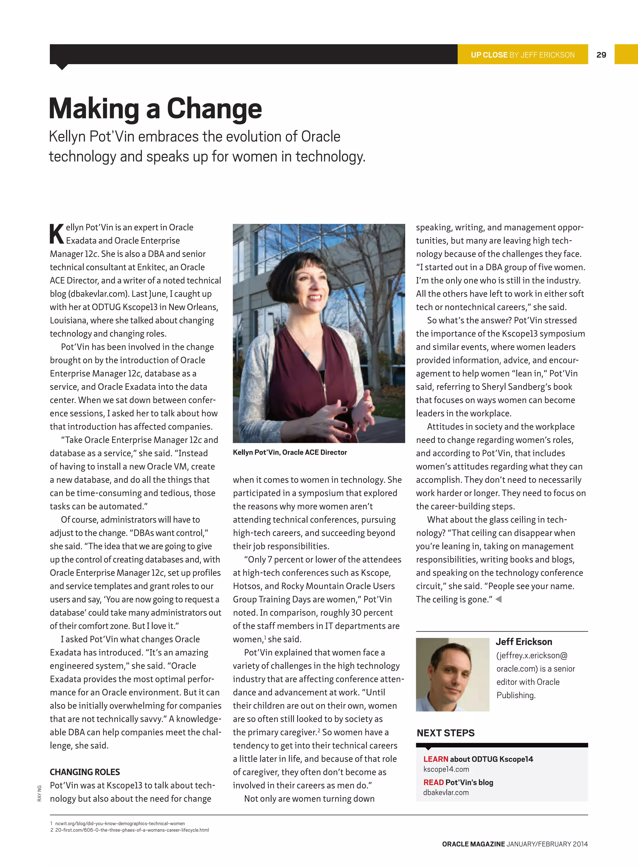 Up Close By Jeff Erickson

Making a Change

Kellyn Pot’Vin embraces the evolution of Oracle
technology and speaks up for women in technology.

K

Ray Ng

ellyn Pot’Vin is an expert in Oracle
Exadata and Oracle Enterprise
Manager 12c. She is also a DBA and senior
technical consultant at Enkitec, an Oracle
ACE Director, and a writer of a noted technical
blog (dbakevlar.com). Last June, I caught up
with her at ODTUG Kscope13 in New Orleans,
Louisiana, where she talked about changing
technology and changing roles.
Pot’Vin has been involved in the change
brought on by the introduction of Oracle
Enterprise Manager 12c, database as a
service, and Oracle Exadata into the data
center. When we sat down between conference sessions, I asked her to talk about how
that introduction has affected companies.
“Take Oracle Enterprise Manager 12c and
database as a service,” she said. “Instead
of having to install a new Oracle VM, create
a new database, and do all the things that
can be time-consuming and tedious, those
tasks can be automated.”
Of course, administrators will have to
adjust to the change. “DBAs want control,”
she said. “The idea that we are going to give
up the control of creating databases and, with
Oracle Enterprise Manager 12c, set up profiles
and service templates and grant roles to our
users and say, ‘You are now going to request a
database’ could take many administrators out
of their comfort zone. But I love it.”
I asked Pot’Vin what changes Oracle
Exadata has introduced. “It’s an amazing
engineered system,” she said. “Oracle
Exadata provides the most optimal performance for an Oracle environment. But it can
also be initially overwhelming for companies
that are not technically savvy.” A knowledgeable DBA can help companies meet the challenge, she said.
Changing Roles
Pot’Vin was at Kscope13 to talk about technology but also about the need for change

Kellyn Pot’Vin, Oracle ACE Director

when it comes to women in technology. She
participated in a symposium that explored
the reasons why more women aren’t
attending technical conferences, pursuing
high-tech careers, and succeeding beyond
their job responsibilities.
“Only 7 percent or lower of the attendees
at high-tech conferences such as Kscope,
Hotsos, and Rocky Mountain Oracle Users
Group Training Days are women,” Pot’Vin
noted. In comparison, roughly 30 percent
of the staff members in IT departments are
women,1 she said.
Pot’Vin explained that women face a
variety of challenges in the high technology
industry that are affecting conference attendance and advancement at work. “Until
their children are out on their own, women
are so often still looked to by society as
the primary caregiver.2 So women have a
tendency to get into their technical careers
a little later in life, and because of that role
of caregiver, they often don’t become as
involved in their careers as men do.”
Not only are women turning down

speaking, writing, and management opportunities, but many are leaving high technology because of the challenges they face.
“I started out in a DBA group of five women.
I’m the only one who is still in the industry.
All the others have left to work in either soft
tech or nontechnical careers,” she said.
So what’s the answer? Pot’Vin stressed
the importance of the Kscope13 symposium
and similar events, where women leaders
provided information, advice, and encouragement to help women “lean in,” Pot’Vin
said, referring to Sheryl Sandberg’s book
that focuses on ways women can become
leaders in the workplace.
Attitudes in society and the workplace
need to change regarding women’s roles,
and according to Pot’Vin, that includes
women’s attitudes regarding what they can
accomplish. They don’t need to necessarily
work harder or longer. They need to focus on
the career-building steps.
What about the glass ceiling in technology? “That ceiling can disappear when
you’re leaning in, taking on management
responsibilities, writing books and blogs,
and speaking on the technology conference
circuit,” she said. “People see your name.
The ceiling is gone.” 

Jeff Erickson
(jeffrey.x.erickson@
oracle.com) is a senior
editor with Oracle
Publishing.

Next Steps
LEARN about ODTUG Kscope14
kscope14.com
READ Pot’Vin’s blog
dbakevlar.com

1	 ncwit.org/blog/did-you-know-demographics-technical-women
2	20-first.com/606-0-the-three-phaes-of-a-womans-career-lifecycle.html

oracle magazine January/february 2014

29

 