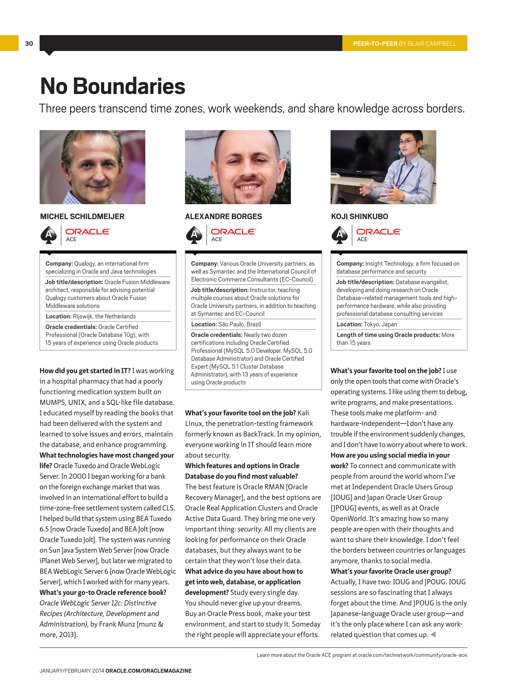 30

Peer-To-Peer by Blair Campbell

No Boundaries

Three peers transcend time zones, work weekends, and share knowledge across borders.

Michel Schildmeijer

Company: Qualogy, an international firm
specializing in Oracle and Java technologies
Job title/description: Oracle Fusion Middleware
architect, responsible for advising potential
Qualogy customers about Oracle Fusion
Middleware solutions
Location: Rijswijk, the Netherlands
Oracle credentials: Oracle Certified
Professional (Oracle Database 10g), with
15 years of experience using Oracle products

How did you get started in IT? I was working
in a hospital pharmacy that had a poorly
functioning medication system built on
MUMPS, UNIX, and a SQL-like file database.
I educated myself by reading the books that
had been delivered with the system and
learned to solve issues and errors, maintain
the database, and enhance programming.
What technologies have most changed your
life? Oracle Tuxedo and Oracle WebLogic
Server. In 2000 I began working for a bank
on the foreign exchange market that was
involved in an international effort to build a
time-zone-free settlement system called CLS.
I helped build that system using BEA Tuxedo
6.5 [now Oracle Tuxedo] and BEA Jolt [now
Oracle Tuxedo Jolt]. The system was running
on Sun Java System Web Server [now Oracle
iPlanet Web Server], but later we migrated to
BEA WebLogic Server 6 [now Oracle WebLogic
Server], which I worked with for many years.
What’s your go-to Oracle reference book?
Oracle WebLogic Server 12c: Distinctive
Recipes (Architecture, Development and
Administration), by Frank Munz [munz 
more, 2013].

Alexandre Borges

Company: Various Oracle University partners, as
well as Symantec and the International Council of
Electronic Commerce Consultants (EC-Council)
Job title/description: Instructor, teaching
multiple courses about Oracle solutions for
Oracle University partners, in addition to teaching
at Symantec and EC-Council
Location: São Paulo, Brazil
Oracle credentials: Nearly two dozen
certifications including Oracle Certified
Professional (MySQL 5.0 Developer, MySQL 5.0
Database Administrator) and Oracle Certified
Expert (MySQL 5.1 Cluster Database
Administrator), with 13 years of experience
using Oracle products

What’s your favorite tool on the job? Kali
Linux, the penetration-testing framework
formerly known as BackTrack. In my opinion,
everyone working in IT should learn more
about security.
Which features and options in Oracle
Database do you find most valuable?
The best feature is Oracle RMAN [Oracle
Recovery Manager], and the best options are
Oracle Real Application Clusters and Oracle
Active Data Guard. They bring me one very
important thing: security. All my clients are
looking for performance on their Oracle
databases, but they always want to be
certain that they won’t lose their data.
What advice do you have about how to
get into web, database, or application
development? Study every single day.
You should never give up your dreams.
Buy an Oracle Press book, make your test
environment, and start to study it. Someday
the right people will appreciate your efforts.

Koji Shinkubo

Company: Insight Technology, a firm focused on
database performance and security
Job title/description: Database evangelist,
developing and doing research on Oracle
Database–related management tools and highperformance hardware, while also providing
professional database consulting services
Location: Tokyo, Japan
Length of time using Oracle products: More
than 15 years

What’s your favorite tool on the job? I use
only the open tools that come with Oracle’s
operating systems. I like using them to debug,
write programs, and make presentations.
These tools make me platform- and
hardware-independent—I don’t have any
trouble if the environment suddenly changes,
and I don’t have to worry about where to work.
How are you using social media in your
work? To connect and communicate with
people from around the world whom I’ve
met at Independent Oracle Users Group
[IOUG] and Japan Oracle User Group
[JPOUG] events, as well as at Oracle
OpenWorld. It’s amazing how so many
people are open with their thoughts and
want to share their knowledge. I don’t feel
the borders between countries or languages
anymore, thanks to social media.
What’s your favorite Oracle user group?
Actually, I have two: IOUG and JPOUG. IOUG
sessions are so fascinating that I always
forget about the time. And JPOUG is the only
Japanese-language Oracle user group—and
it’s the only place where I can ask any workrelated question that comes up. 

Learn more about the Oracle ACE program at oracle.com/technetwork/community/oracle-ace.
january/february 2014 Oracle.com/oraclemagazine

 